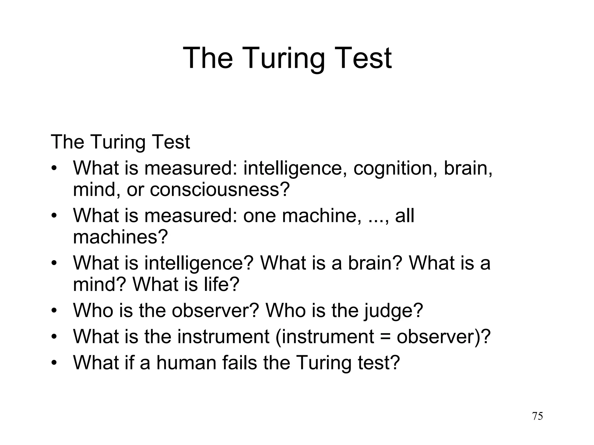 75
The Turing Test
• What is measured: intelligence, cognition, brain,
mind, or consciousness?
• What is measured: one machine, ..., all
machines?
• What is intelligence? What is a brain? What is a
mind? What is life?
• Who is the observer? Who is the judge?
• What is the instrument (instrument = observer)?
• What if a human fails the Turing test?
The Turing Test
 