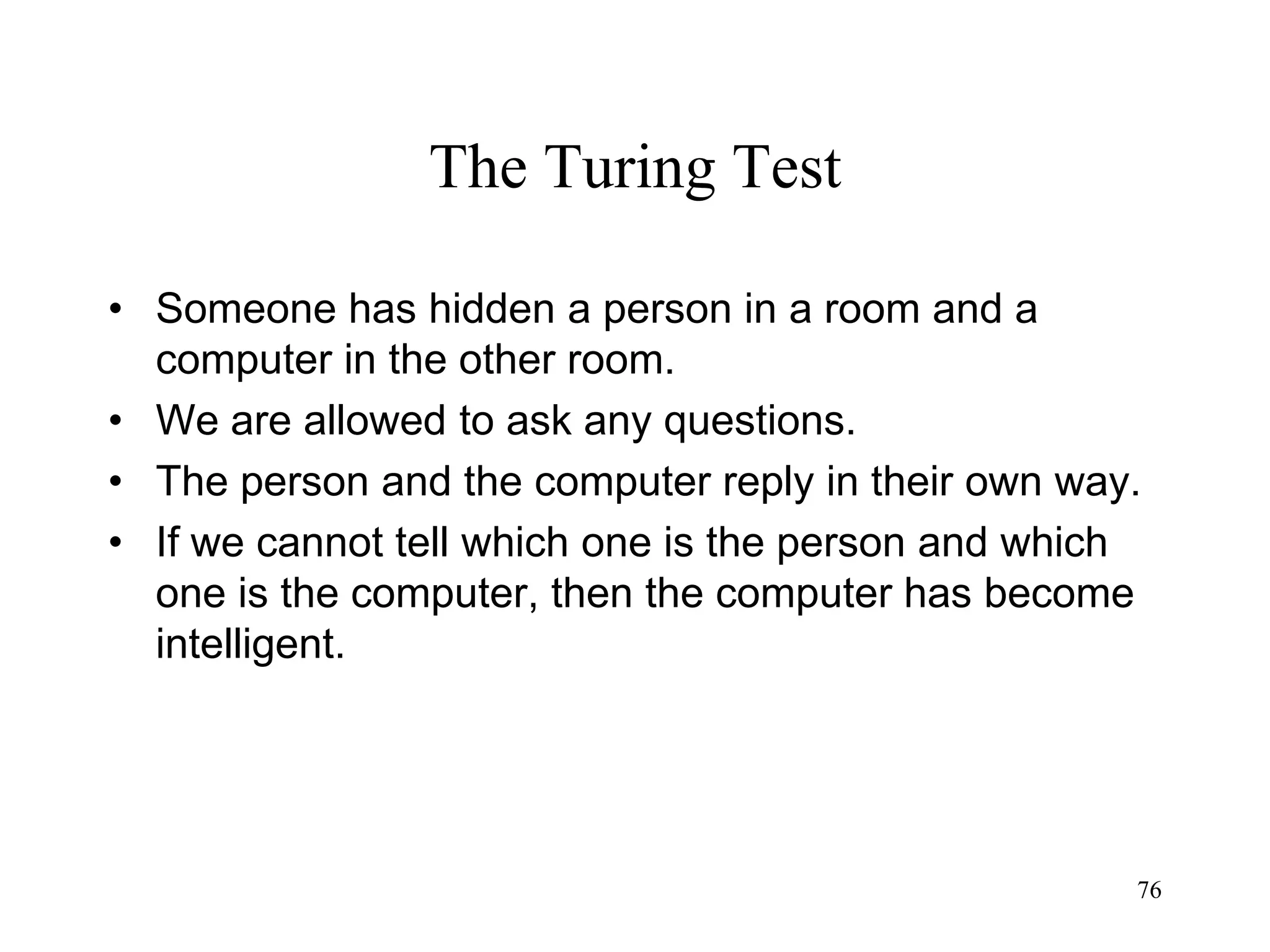 76
The Turing Test
• Someone has hidden a person in a room and a
computer in the other room.
• We are allowed to ask any questions.
• The person and the computer reply in their own way.
• If we cannot tell which one is the person and which
one is the computer, then the computer has become
intelligent.
 