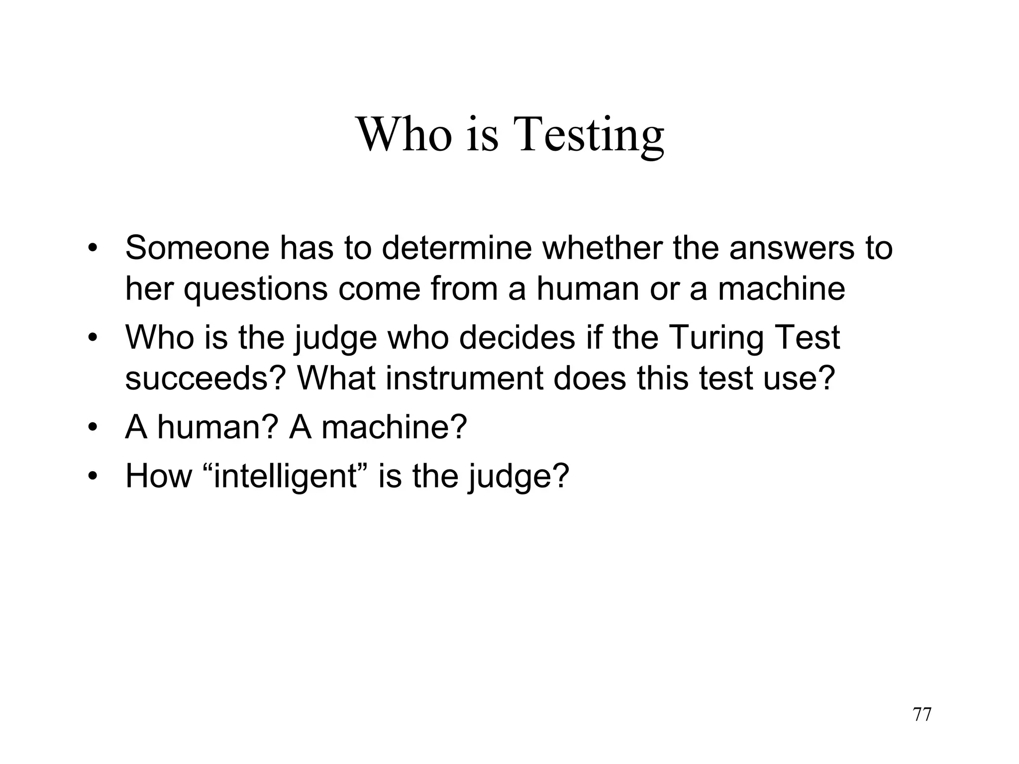 77
Who is Testing
• Someone has to determine whether the answers to
her questions come from a human or a machine
• Who is the judge who decides if the Turing Test
succeeds? What instrument does this test use?
• A human? A machine?
• How “intelligent” is the judge?
 
