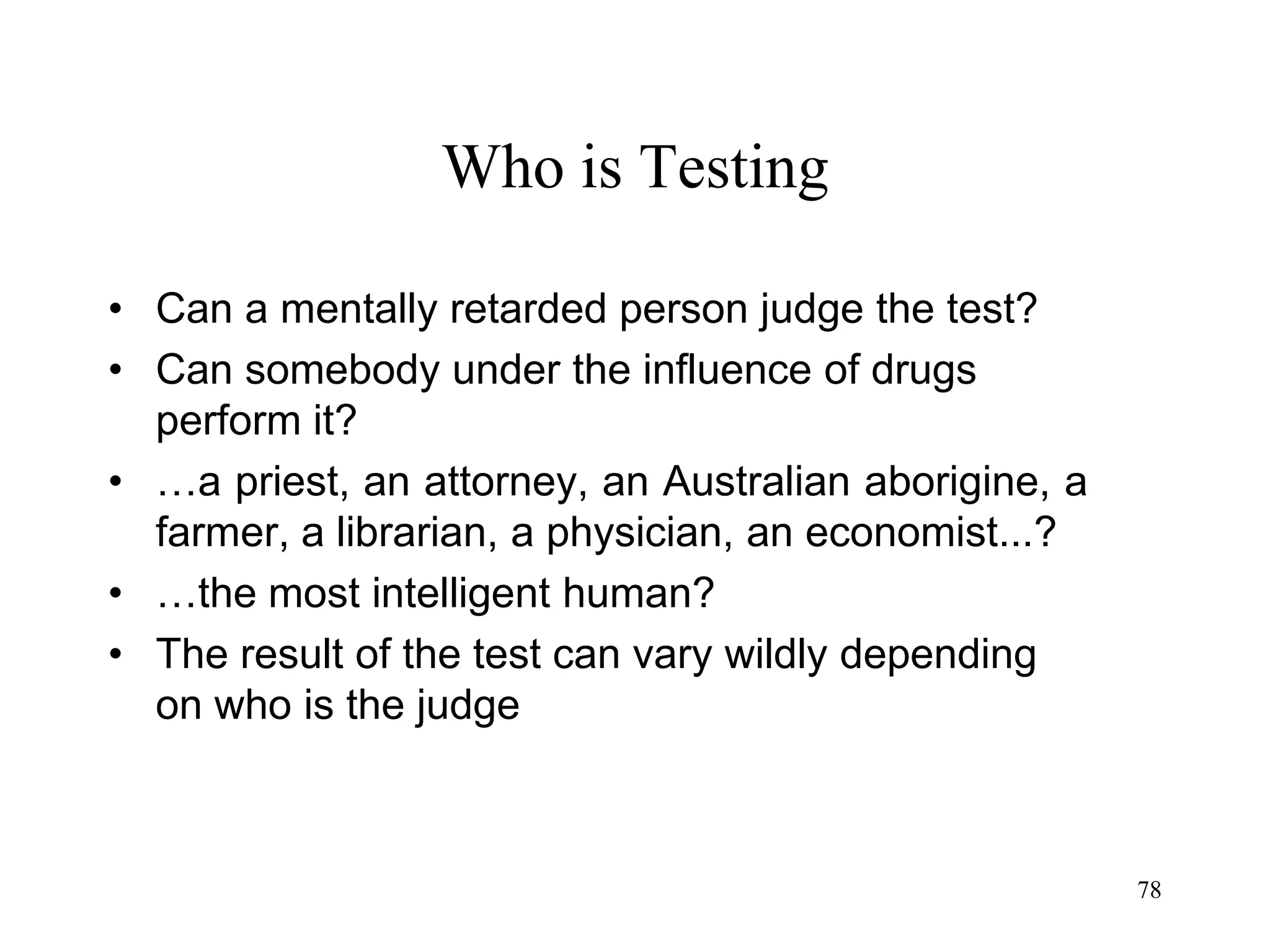 78
Who is Testing
• Can a mentally retarded person judge the test?
• Can somebody under the influence of drugs
perform it?
• …a priest, an attorney, an Australian aborigine, a
farmer, a librarian, a physician, an economist...?
• …the most intelligent human?
• The result of the test can vary wildly depending
on who is the judge
 