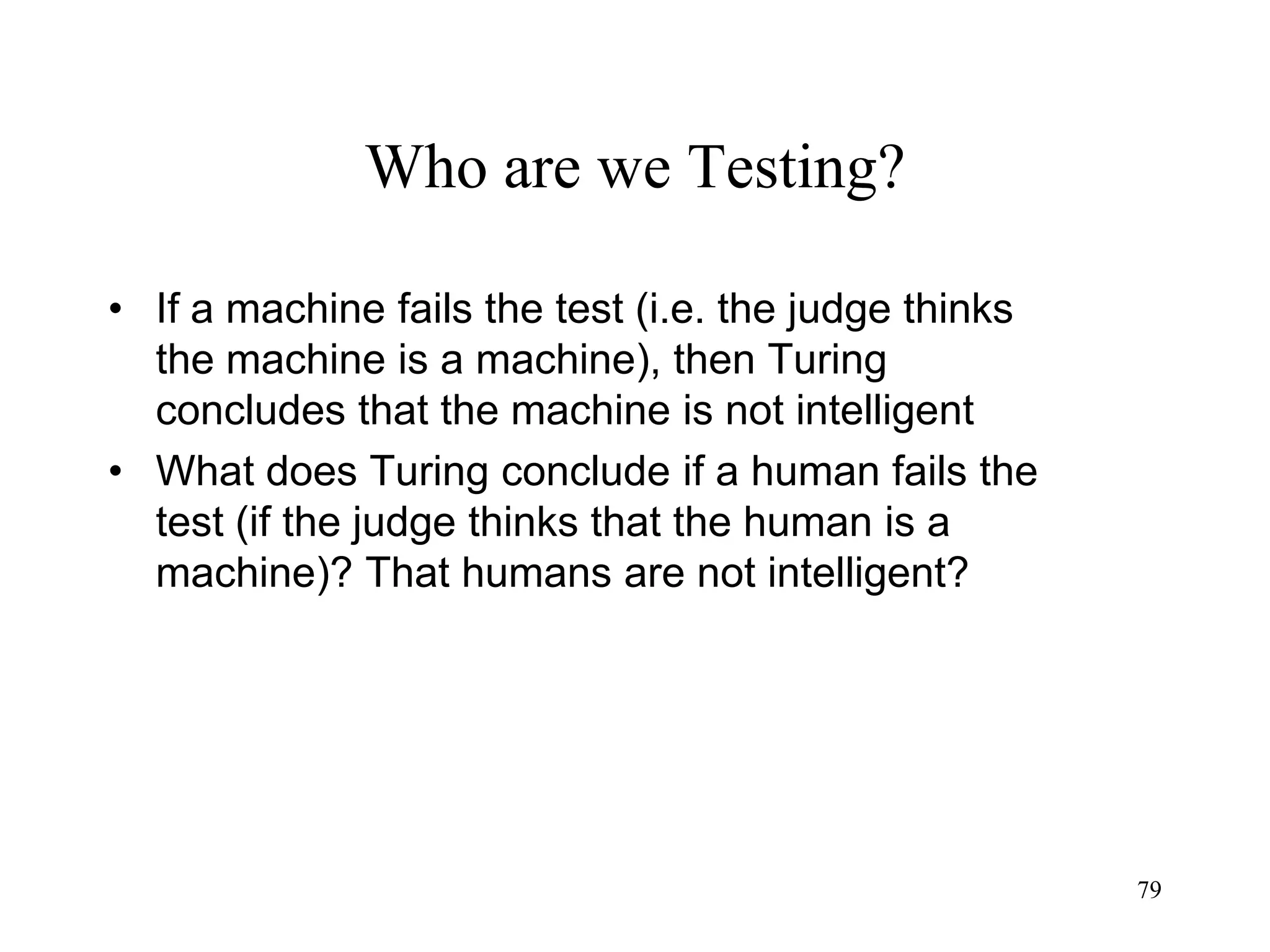 79
Who are we Testing?
• If a machine fails the test (i.e. the judge thinks
the machine is a machine), then Turing
concludes that the machine is not intelligent
• What does Turing conclude if a human fails the
test (if the judge thinks that the human is a
machine)? That humans are not intelligent?
 