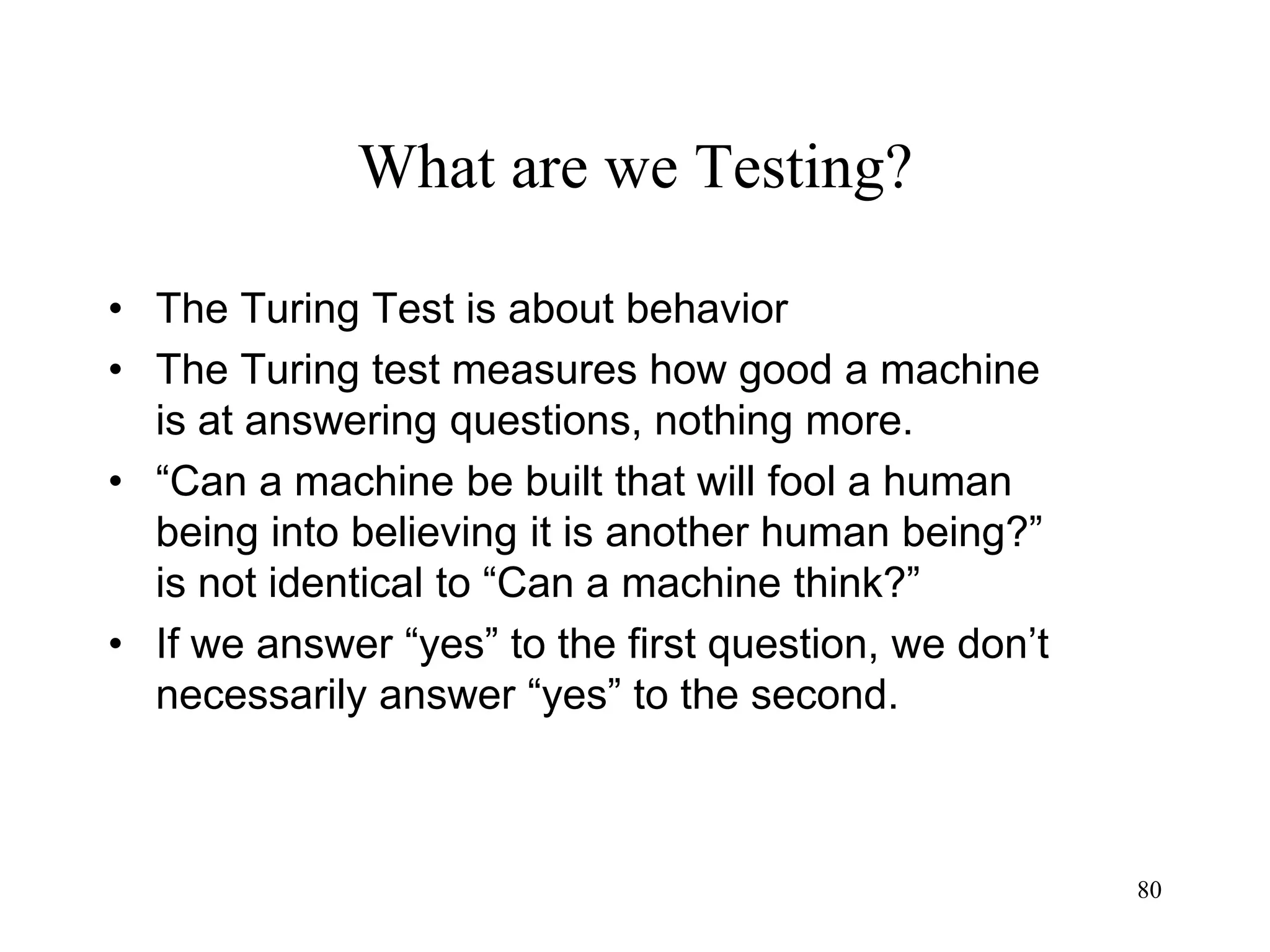 80
What are we Testing?
• The Turing Test is about behavior
• The Turing test measures how good a machine
is at answering questions, nothing more.
• “Can a machine be built that will fool a human
being into believing it is another human being?”
is not identical to “Can a machine think?”
• If we answer “yes” to the first question, we don’t
necessarily answer “yes” to the second.
 