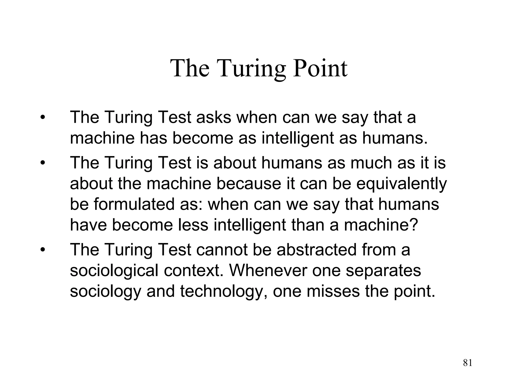 81
The Turing Point
• The Turing Test asks when can we say that a
machine has become as intelligent as humans.
• The Turing Test is about humans as much as it is
about the machine because it can be equivalently
be formulated as: when can we say that humans
have become less intelligent than a machine?
• The Turing Test cannot be abstracted from a
sociological context. Whenever one separates
sociology and technology, one misses the point.
 