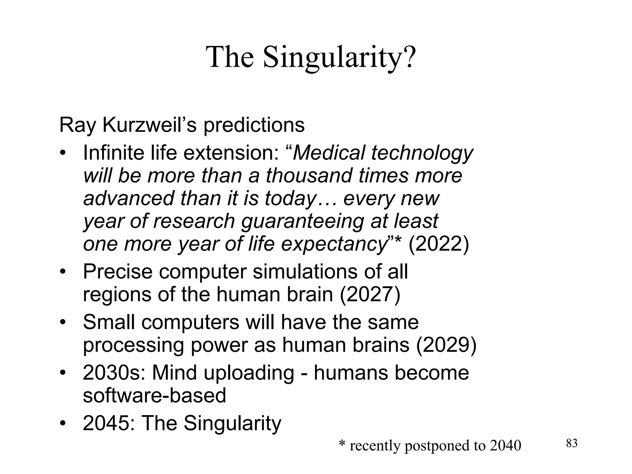 83
The Singularity?
Ray Kurzweil’s predictions
• Infinite life extension: “Medical technology
will be more than a thousand times more
advanced than it is today… every new
year of research guaranteeing at least
one more year of life expectancy”* (2022)
• Precise computer simulations of all
regions of the human brain (2027)
• Small computers will have the same
processing power as human brains (2029)
• 2030s: Mind uploading - humans become
software-based
• 2045: The Singularity
83* recently postponed to 2040
 