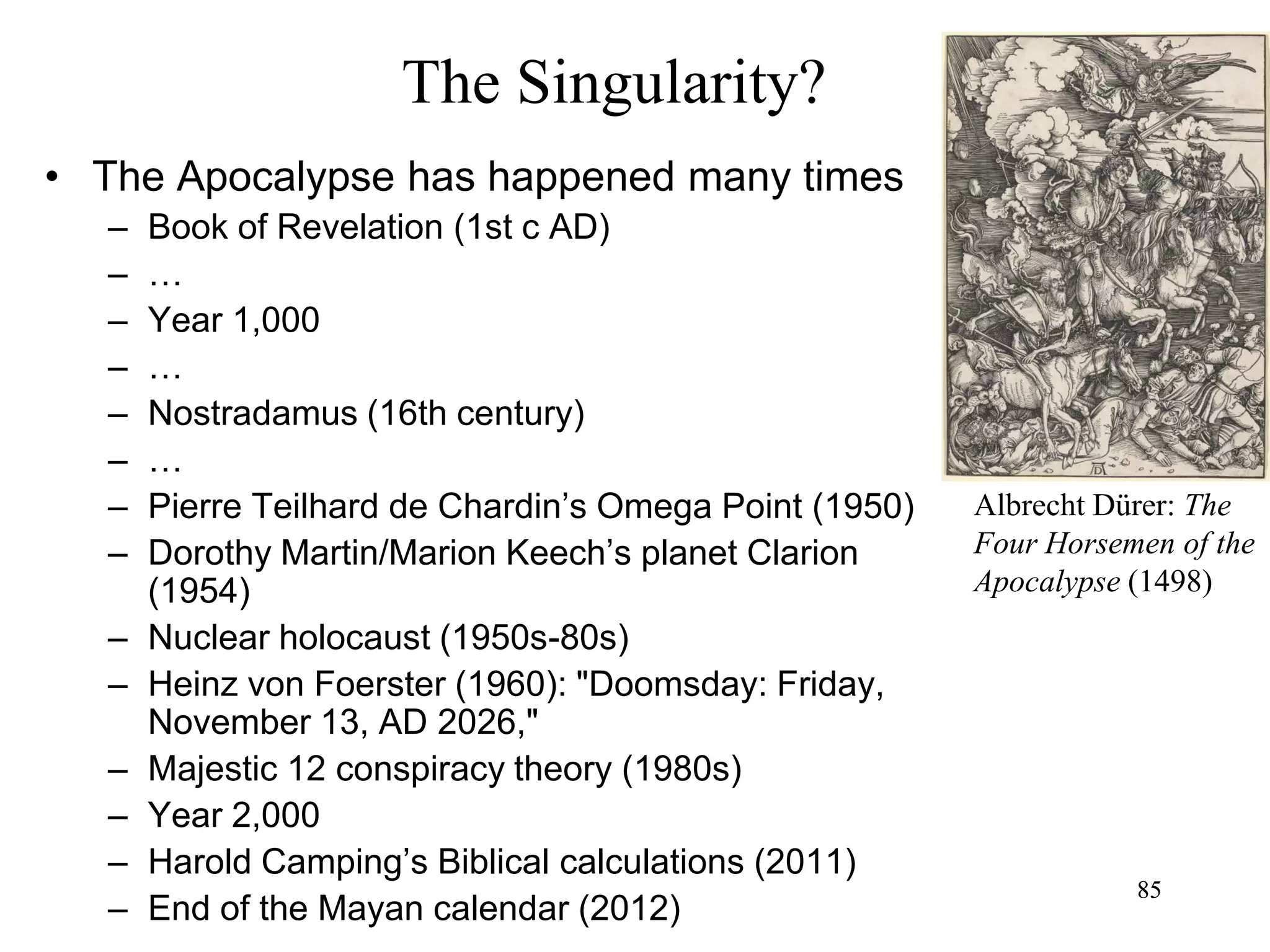 85
The Singularity?
• The Apocalypse has happened many times
– Book of Revelation (1st c AD)
– …
– Year 1,000
– …
– Nostradamus (16th century)
– …
– Pierre Teilhard de Chardin’s Omega Point (1950)
– Dorothy Martin/Marion Keech’s planet Clarion
(1954)
– Nuclear holocaust (1950s-80s)
– Heinz von Foerster (1960): "Doomsday: Friday,
November 13, AD 2026,"
– Majestic 12 conspiracy theory (1980s)
– Year 2,000
– Harold Camping’s Biblical calculations (2011)
– End of the Mayan calendar (2012)
85
Albrecht Dürer: The
Four Horsemen of the
Apocalypse (1498)
 