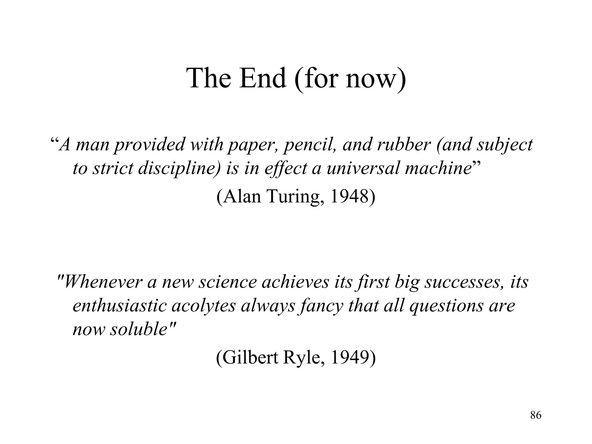 86
The End (for now)
“A man provided with paper, pencil, and rubber (and subject
to strict discipline) is in effect a universal machine”
(Alan Turing, 1948)
"Whenever a new science achieves its first big successes, its
enthusiastic acolytes always fancy that all questions are
now soluble"
(Gilbert Ryle, 1949)
 