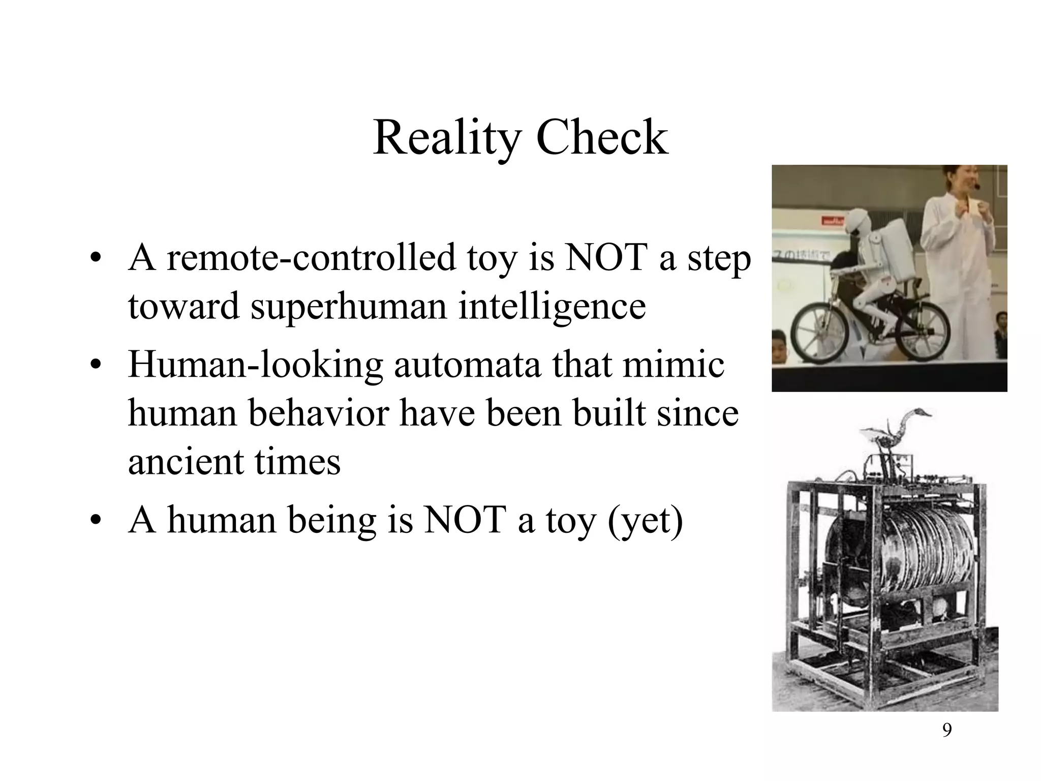 9
Reality Check
• A remote-controlled toy is NOT a step
toward superhuman intelligence
• Human-looking automata that mimic
human behavior have been built since
ancient times
• A human being is NOT a toy (yet)
 