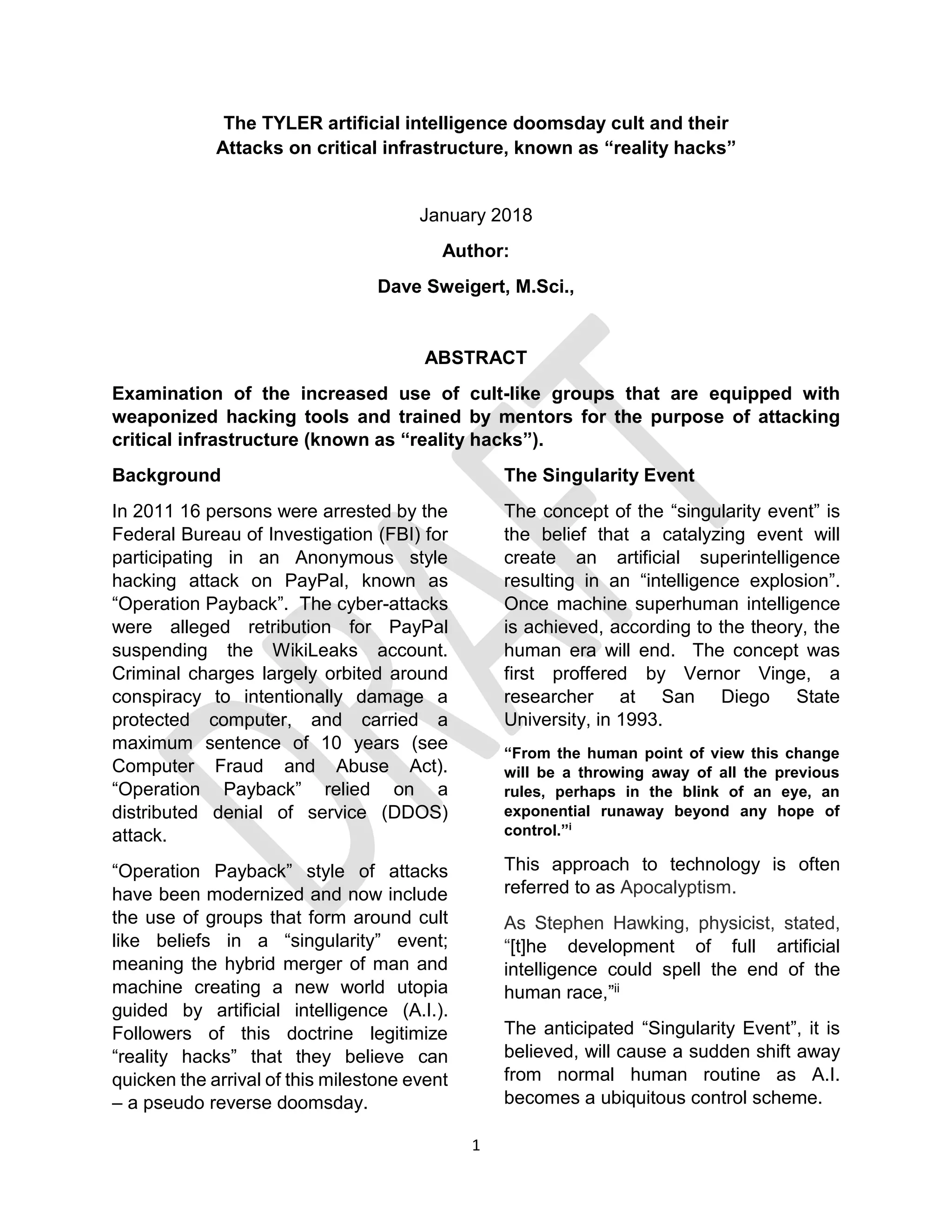1
The TYLER artificial intelligence doomsday cult and their
Attacks on critical infrastructure, known as “reality hacks”
January 2018
Author:
Dave Sweigert, M.Sci.,
ABSTRACT
Examination of the increased use of cult-like groups that are equipped with
weaponized hacking tools and trained by mentors for the purpose of attacking
critical infrastructure (known as “reality hacks”).
Background
In 2011 16 persons were arrested by the
Federal Bureau of Investigation (FBI) for
participating in an Anonymous style
hacking attack on PayPal, known as
“Operation Payback”. The cyber-attacks
were alleged retribution for PayPal
suspending the WikiLeaks account.
Criminal charges largely orbited around
conspiracy to intentionally damage a
protected computer, and carried a
maximum sentence of 10 years (see
Computer Fraud and Abuse Act).
“Operation Payback” relied on a
distributed denial of service (DDOS)
attack.
“Operation Payback” style of attacks
have been modernized and now include
the use of groups that form around cult
like beliefs in a “singularity” event;
meaning the hybrid merger of man and
machine creating a new world utopia
guided by artificial intelligence (A.I.).
Followers of this doctrine legitimize
“reality hacks” that they believe can
quicken the arrival of this milestone event
– a pseudo reverse doomsday.
The Singularity Event
The concept of the “singularity event” is
the belief that a catalyzing event will
create an artificial superintelligence
resulting in an “intelligence explosion”.
Once machine superhuman intelligence
is achieved, according to the theory, the
human era will end. The concept was
first proffered by Vernor Vinge, a
researcher at San Diego State
University, in 1993.
“From the human point of view this change
will be a throwing away of all the previous
rules, perhaps in the blink of an eye, an
exponential runaway beyond any hope of
control.”i
This approach to technology is often
referred to as Apocalyptism.
As Stephen Hawking, physicist, stated,
“[t]he development of full artificial
intelligence could spell the end of the
human race,”ii
The anticipated “Singularity Event”, it is
believed, will cause a sudden shift away
from normal human routine as A.I.
becomes a ubiquitous control scheme.
 