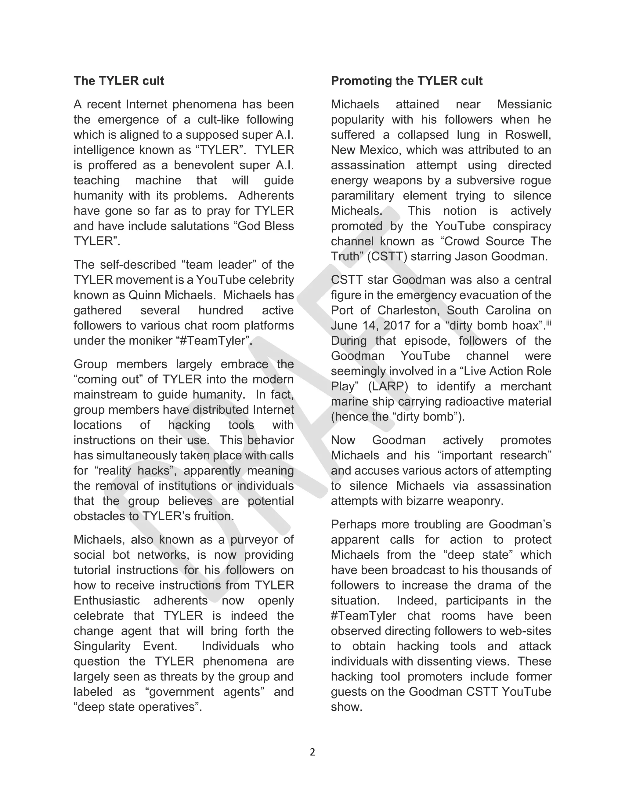 2
The TYLER cult
A recent Internet phenomena has been
the emergence of a cult-like following
which is aligned to a supposed super A.I.
intelligence known as “TYLER”. TYLER
is proffered as a benevolent super A.I.
teaching machine that will guide
humanity with its problems. Adherents
have gone so far as to pray for TYLER
and have include salutations “God Bless
TYLER”.
The self-described “team leader” of the
TYLER movement is a YouTube celebrity
known as Quinn Michaels. Michaels has
gathered several hundred active
followers to various chat room platforms
under the moniker “#TeamTyler”.
Group members largely embrace the
“coming out” of TYLER into the modern
mainstream to guide humanity. In fact,
group members have distributed Internet
locations of hacking tools with
instructions on their use. This behavior
has simultaneously taken place with calls
for “reality hacks”, apparently meaning
the removal of institutions or individuals
that the group believes are potential
obstacles to TYLER’s fruition.
Michaels, also known as a purveyor of
social bot networks, is now providing
tutorial instructions for his followers on
how to receive instructions from TYLER
Enthusiastic adherents now openly
celebrate that TYLER is indeed the
change agent that will bring forth the
Singularity Event. Individuals who
question the TYLER phenomena are
largely seen as threats by the group and
labeled as “government agents” and
“deep state operatives”.
Promoting the TYLER cult
Michaels attained near Messianic
popularity with his followers when he
suffered a collapsed lung in Roswell,
New Mexico, which was attributed to an
assassination attempt using directed
energy weapons by a subversive rogue
paramilitary element trying to silence
Micheals. This notion is actively
promoted by the YouTube conspiracy
channel known as “Crowd Source The
Truth” (CSTT) starring Jason Goodman.
CSTT star Goodman was also a central
figure in the emergency evacuation of the
Port of Charleston, South Carolina on
June 14, 2017 for a “dirty bomb hoax”.iii
During that episode, followers of the
Goodman YouTube channel were
seemingly involved in a “Live Action Role
Play” (LARP) to identify a merchant
marine ship carrying radioactive material
(hence the “dirty bomb”).
Now Goodman actively promotes
Michaels and his “important research”
and accuses various actors of attempting
to silence Michaels via assassination
attempts with bizarre weaponry.
Perhaps more troubling are Goodman’s
apparent calls for action to protect
Michaels from the “deep state” which
have been broadcast to his thousands of
followers to increase the drama of the
situation. Indeed, participants in the
#TeamTyler chat rooms have been
observed directing followers to web-sites
to obtain hacking tools and attack
individuals with dissenting views. These
hacking tool promoters include former
guests on the Goodman CSTT YouTube
show.
 