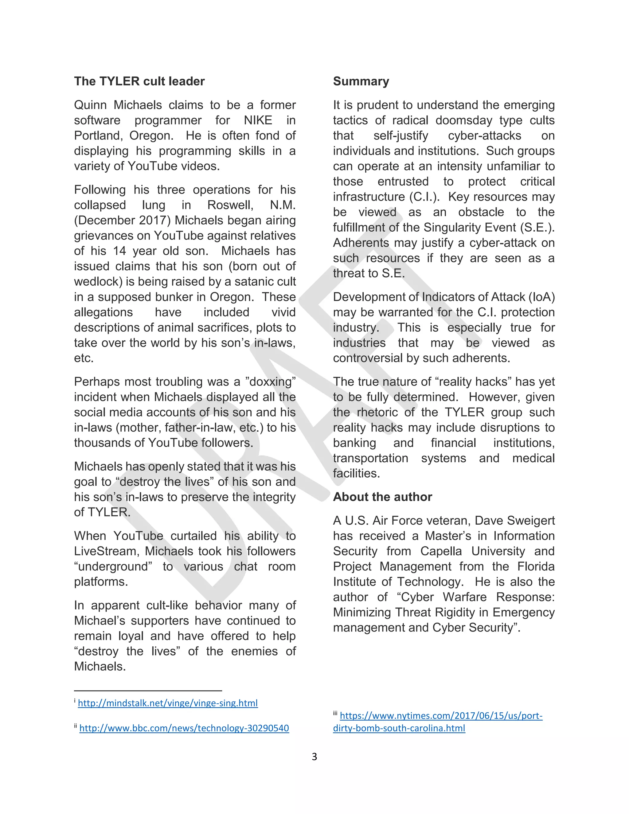 3
The TYLER cult leader
Quinn Michaels claims to be a former
software programmer for NIKE in
Portland, Oregon. He is often fond of
displaying his programming skills in a
variety of YouTube videos.
Following his three operations for his
collapsed lung in Roswell, N.M.
(December 2017) Michaels began airing
grievances on YouTube against relatives
of his 14 year old son. Michaels has
issued claims that his son (born out of
wedlock) is being raised by a satanic cult
in a supposed bunker in Oregon. These
allegations have included vivid
descriptions of animal sacrifices, plots to
take over the world by his son’s in-laws,
etc.
Perhaps most troubling was a ”doxxing”
incident when Michaels displayed all the
social media accounts of his son and his
in-laws (mother, father-in-law, etc.) to his
thousands of YouTube followers.
Michaels has openly stated that it was his
goal to “destroy the lives” of his son and
his son’s in-laws to preserve the integrity
of TYLER.
When YouTube curtailed his ability to
LiveStream, Michaels took his followers
“underground” to various chat room
platforms.
In apparent cult-like behavior many of
Michael’s supporters have continued to
remain loyal and have offered to help
“destroy the lives” of the enemies of
Michaels.
i
http://mindstalk.net/vinge/vinge-sing.html
ii
http://www.bbc.com/news/technology-30290540
Summary
It is prudent to understand the emerging
tactics of radical doomsday type cults
that self-justify cyber-attacks on
individuals and institutions. Such groups
can operate at an intensity unfamiliar to
those entrusted to protect critical
infrastructure (C.I.). Key resources may
be viewed as an obstacle to the
fulfillment of the Singularity Event (S.E.).
Adherents may justify a cyber-attack on
such resources if they are seen as a
threat to S.E.
Development of Indicators of Attack (IoA)
may be warranted for the C.I. protection
industry. This is especially true for
industries that may be viewed as
controversial by such adherents.
The true nature of “reality hacks” has yet
to be fully determined. However, given
the rhetoric of the TYLER group such
reality hacks may include disruptions to
banking and financial institutions,
transportation systems and medical
facilities.
About the author
A U.S. Air Force veteran, Dave Sweigert
has received a Master’s in Information
Security from Capella University and
Project Management from the Florida
Institute of Technology. He is also the
author of “Cyber Warfare Response:
Minimizing Threat Rigidity in Emergency
management and Cyber Security”.
iii
https://www.nytimes.com/2017/06/15/us/port-
dirty-bomb-south-carolina.html
 