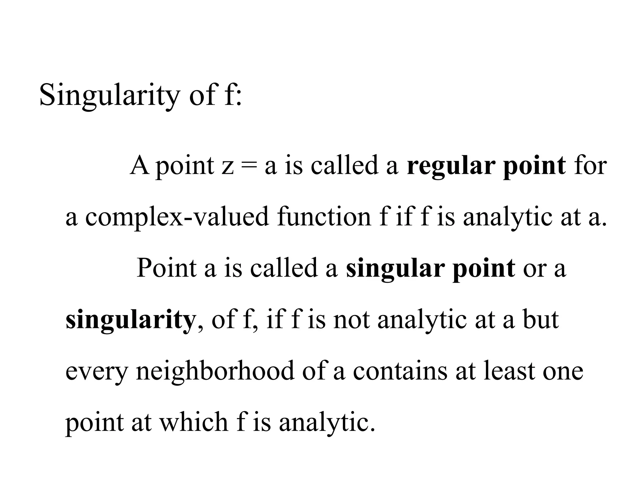 A point z = a is called a regular point for
a complex-valued function f if f is analytic at a.
Point a is called a singular point or a
singularity, of f, if f is not analytic at a but
every neighborhood of a contains at least one
point at which f is analytic.
Singularity of f:
