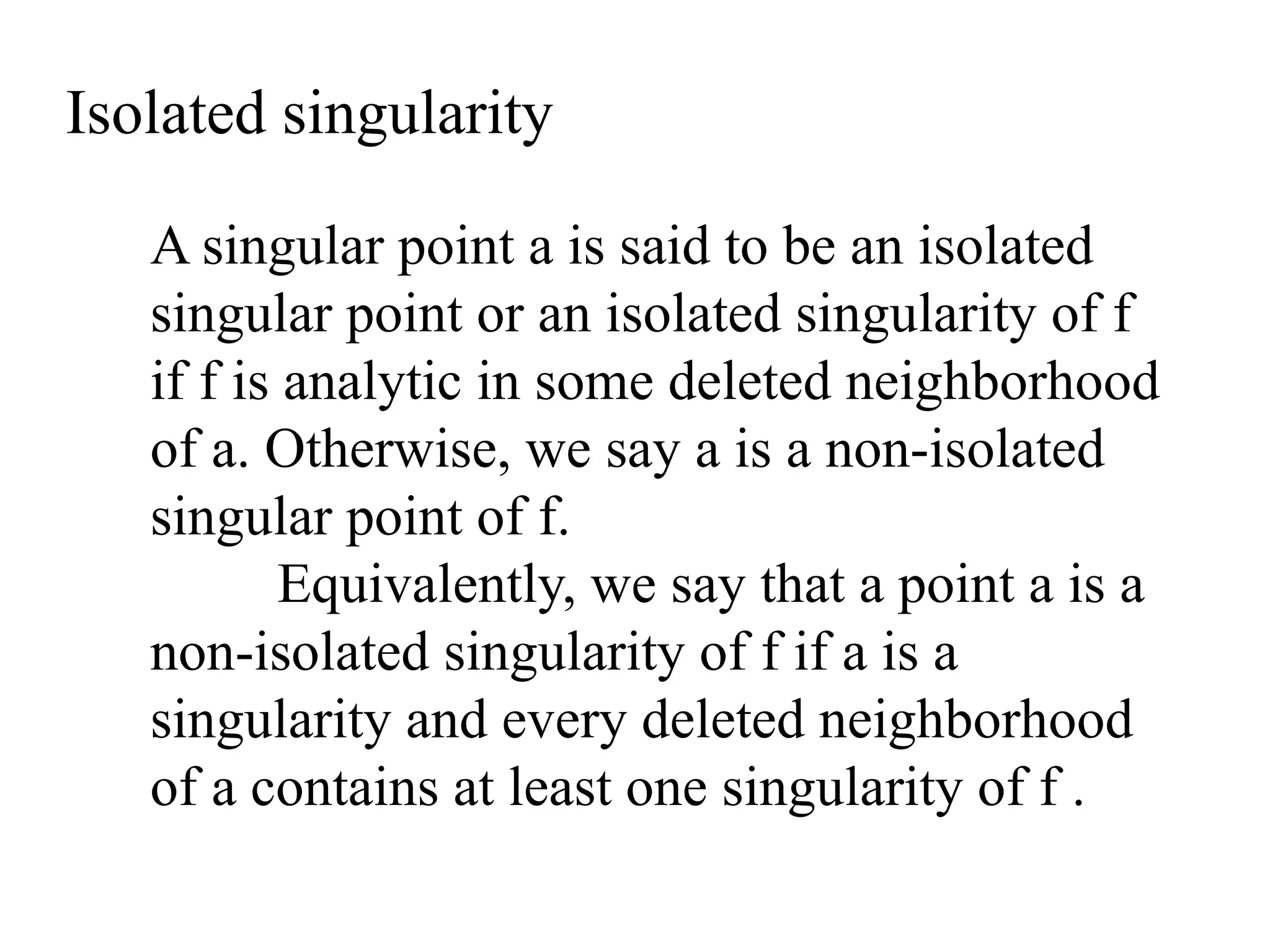 A singular point a is said to be an isolated
singular point or an isolated singularity of f
if f is analytic in some deleted neighborhood
of a. Otherwise, we say a is a non-isolated
singular point of f.
Equivalently, we say that a point a is a
non-isolated singularity of f if a is a
singularity and every deleted neighborhood
of a contains at least one singularity of f .
Isolated singularity