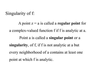 A point z = a is called a regular point for
a complex-valued function f if f is analytic at a.
Point a is called a singular point or a
singularity, of f, if f is not analytic at a but
every neighborhood of a contains at least one
point at which f is analytic.
Singularity of f:
 