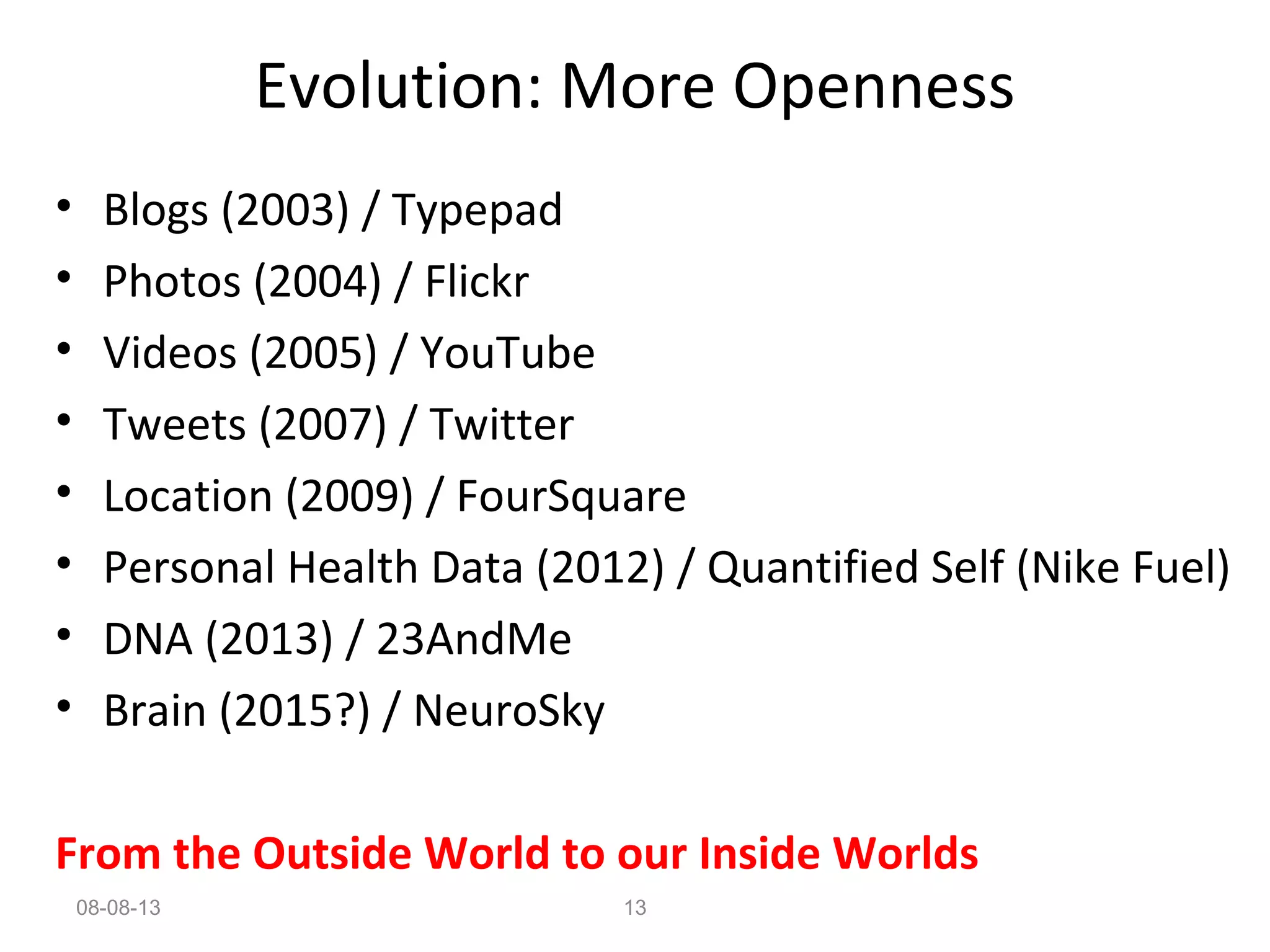 • Blogs (2003) / Typepad
• Photos (2004) / Flickr
• Videos (2005) / YouTube
• Tweets (2007) / Twitter
• Location (2009) / FourSquare
• Personal Health Data (2012) / Quantified Self (Nike Fuel)
• DNA (2013) / 23AndMe
• Brain (2015?) / NeuroSky
From the Outside World to our Inside Worlds
Evolution: More Openness
08-08-13 13
 