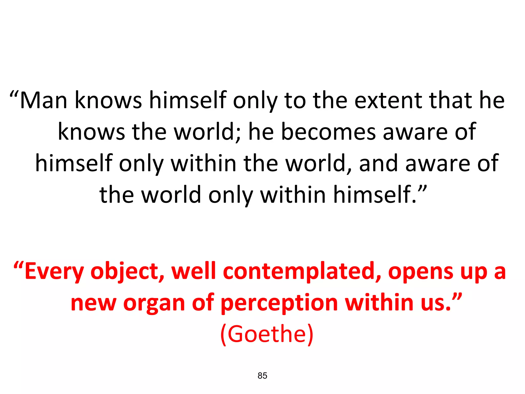 “Man knows himself only to the extent that he
knows the world; he becomes aware of
himself only within the world, and aware of
the world only within himself.”
“Every object, well contemplated, opens up a
new organ of perception within us.”
(Goethe)
85
 