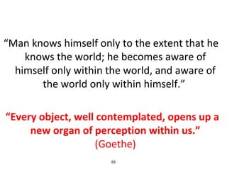 “Man knows himself only to the extent that he
knows the world; he becomes aware of
himself only within the world, and aware of
the world only within himself.”
“Every object, well contemplated, opens up a
new organ of perception within us.”
(Goethe)
85
 