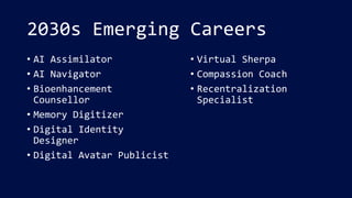 2030s Emerging Careers
• AI Assimilator
• AI Navigator
• Bioenhancement
Counsellor
• Memory Digitizer
• Digital Identity
Designer
• Digital Avatar Publicist
• Virtual Sherpa
• Compassion Coach
• Recentralization
Specialist
 