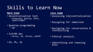 Skills to Learn Now
More Code
• Decentralization tech
• Ethereum, Quorum, IOTA,
Hyperledger
• Quantum programming
• Q#
• V/A/MR dev
• Unity, C#, Unreal, WebVR
• AI, ML, DL
Less Code
• Assessing (de)centralization
• Designing for immersion
• Designing for conversation &
storytelling
• Ethical analysis
• Identifying and removing
bias
 