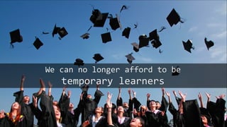 We can no longer afford to be
temporary learners
 