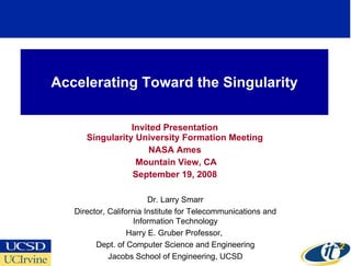 Accelerating Toward the Singularity Invited Presentation Singularity University Formation Meeting NASA Ames Mountain View, CA September 19, 2008 Dr. Larry Smarr Director, California Institute for Telecommunications and Information Technology Harry E. Gruber Professor,  Dept. of Computer Science and Engineering Jacobs School of Engineering, UCSD 