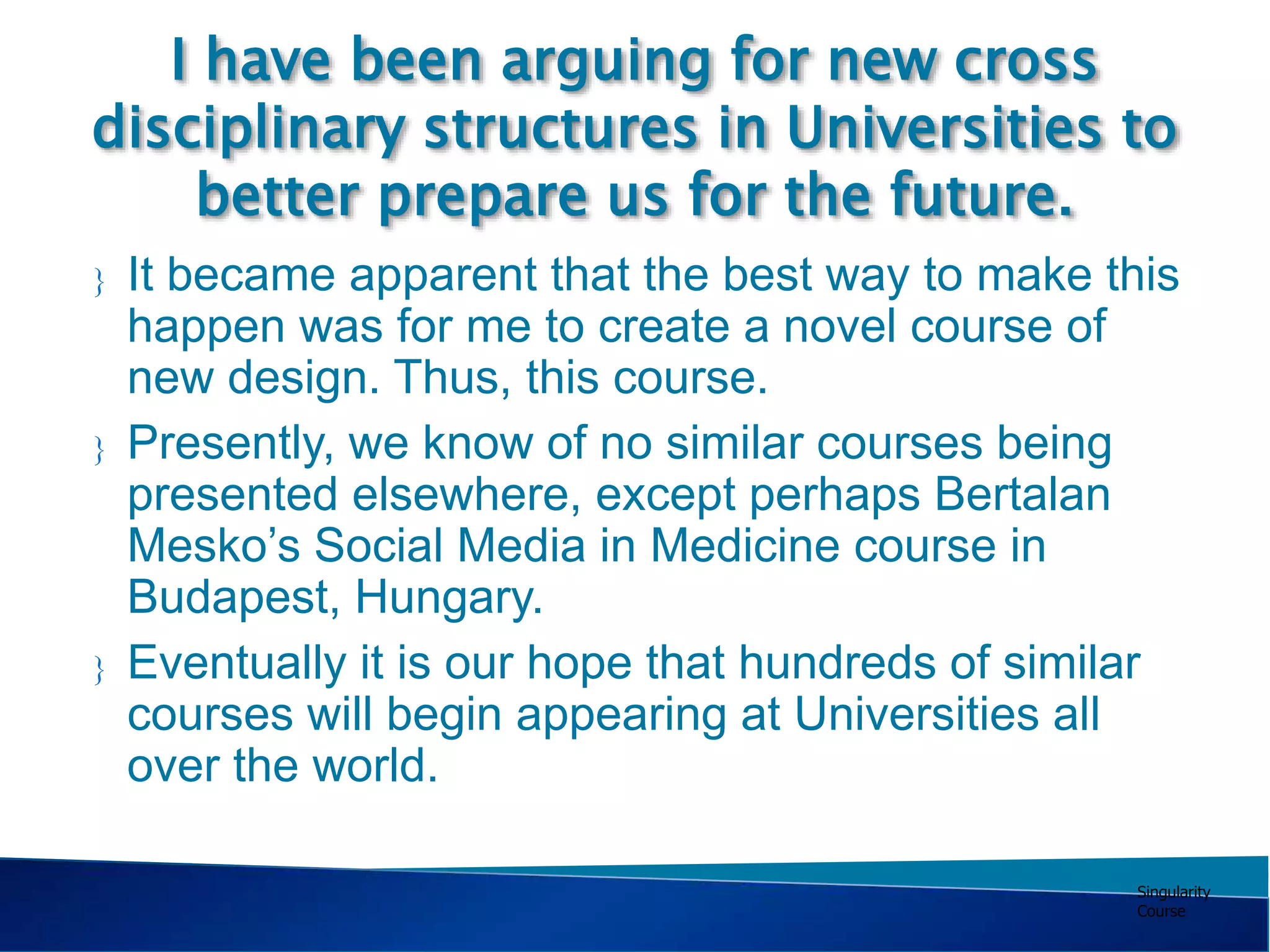 Singularity
Course
I have been arguing for new cross
disciplinary structures in Universities to
better prepare us for the future.
 It became apparent that the best way to make this
happen was for me to create a novel course of
new design. Thus, this course.
 Presently, we know of no similar courses being
presented elsewhere, except perhaps Bertalan
Mesko’s Social Media in Medicine course in
Budapest, Hungary.
 Eventually it is our hope that hundreds of similar
courses will begin appearing at Universities all
over the world.
 