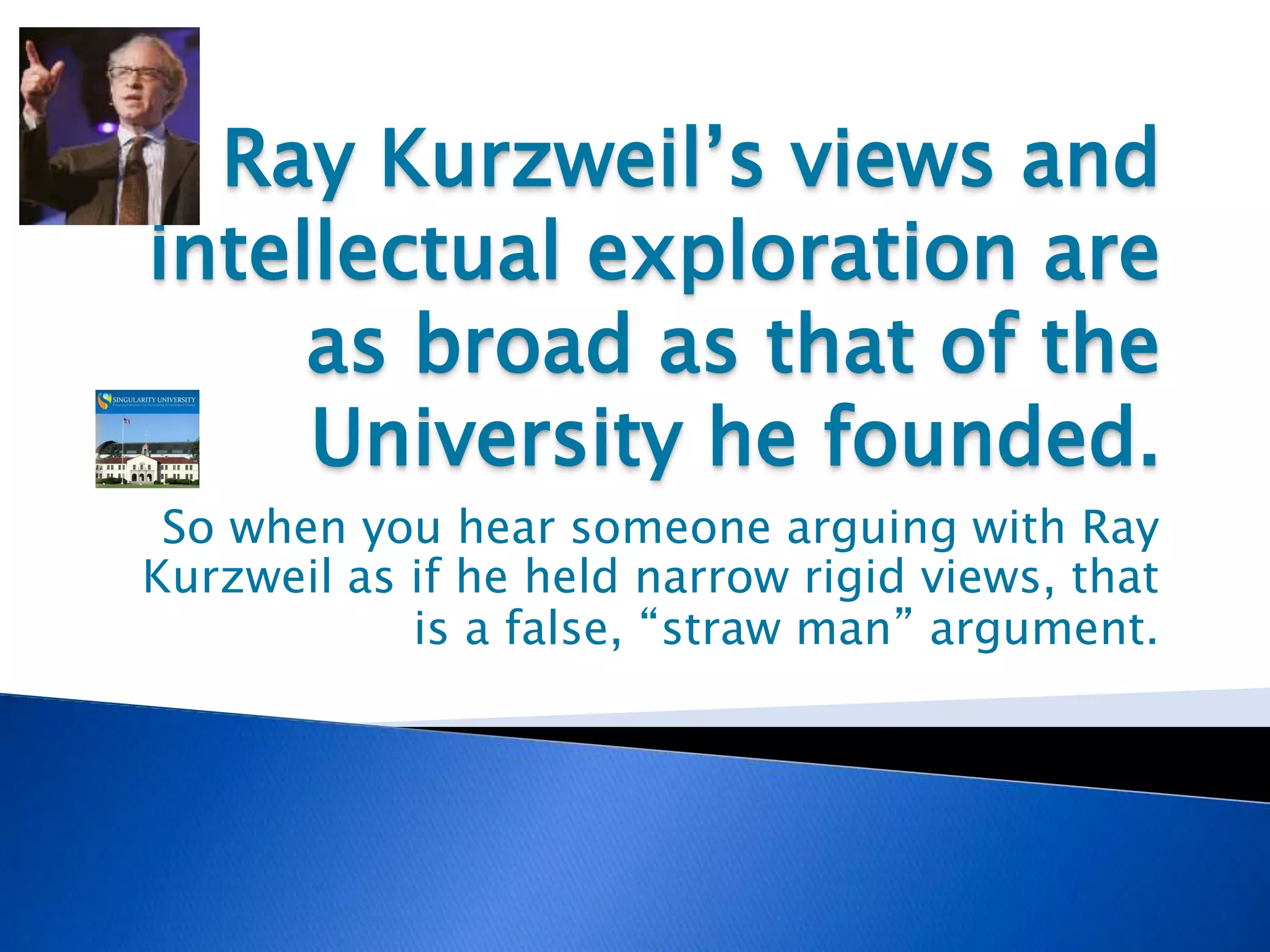 Ray Kurzweil’s views and
intellectual exploration are
as broad as that of the
University he founded.
So when you hear someone arguing with Ray
Kurzweil as if he held narrow rigid views, that
is a false, “straw man” argument.
 