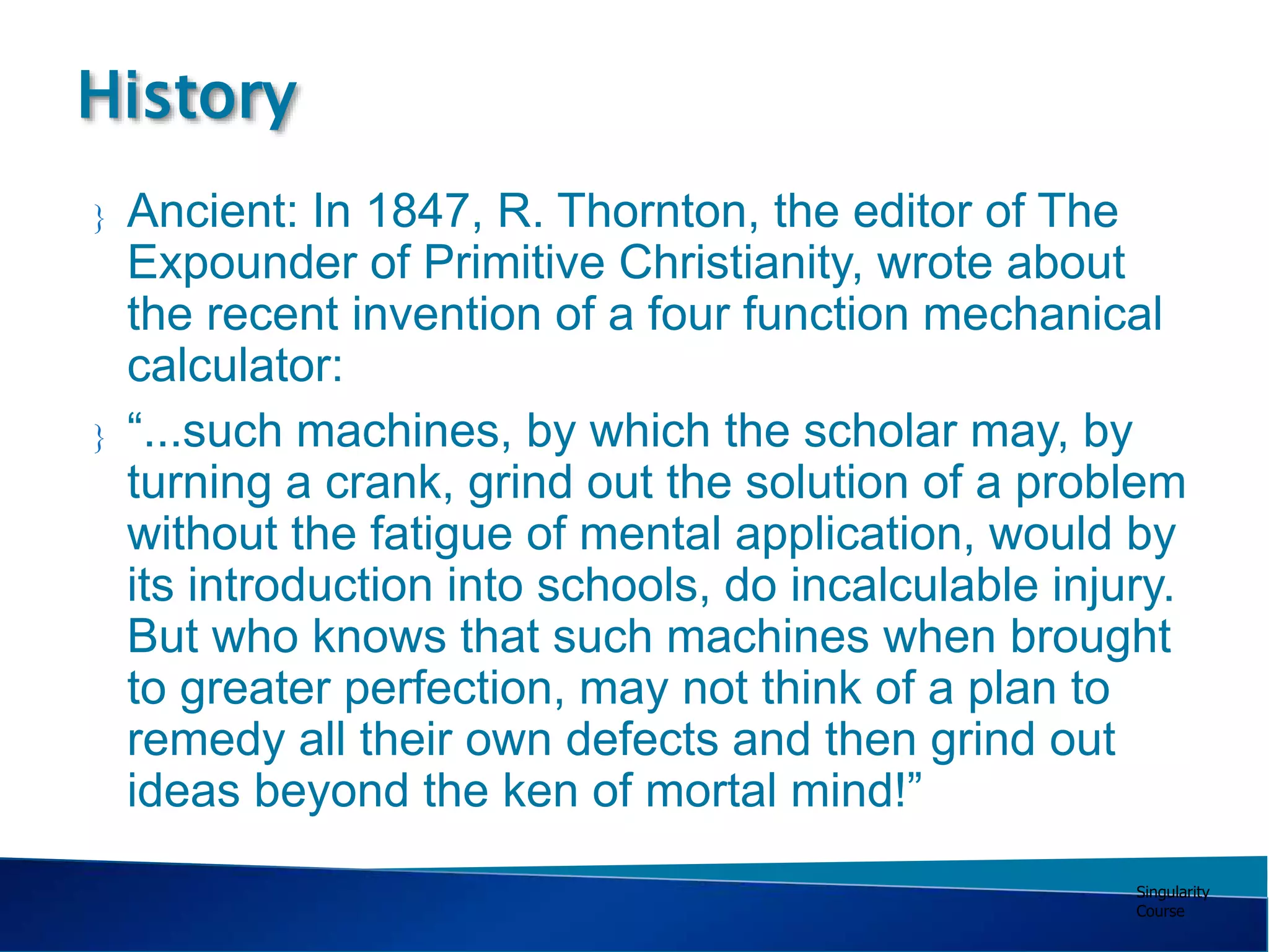 Singularity
Course
 Ancient: In 1847, R. Thornton, the editor of The
Expounder of Primitive Christianity, wrote about
the recent invention of a four function mechanical
calculator:
 “...such machines, by which the scholar may, by
turning a crank, grind out the solution of a problem
without the fatigue of mental application, would by
its introduction into schools, do incalculable injury.
But who knows that such machines when brought
to greater perfection, may not think of a plan to
remedy all their own defects and then grind out
ideas beyond the ken of mortal mind!”
History
 