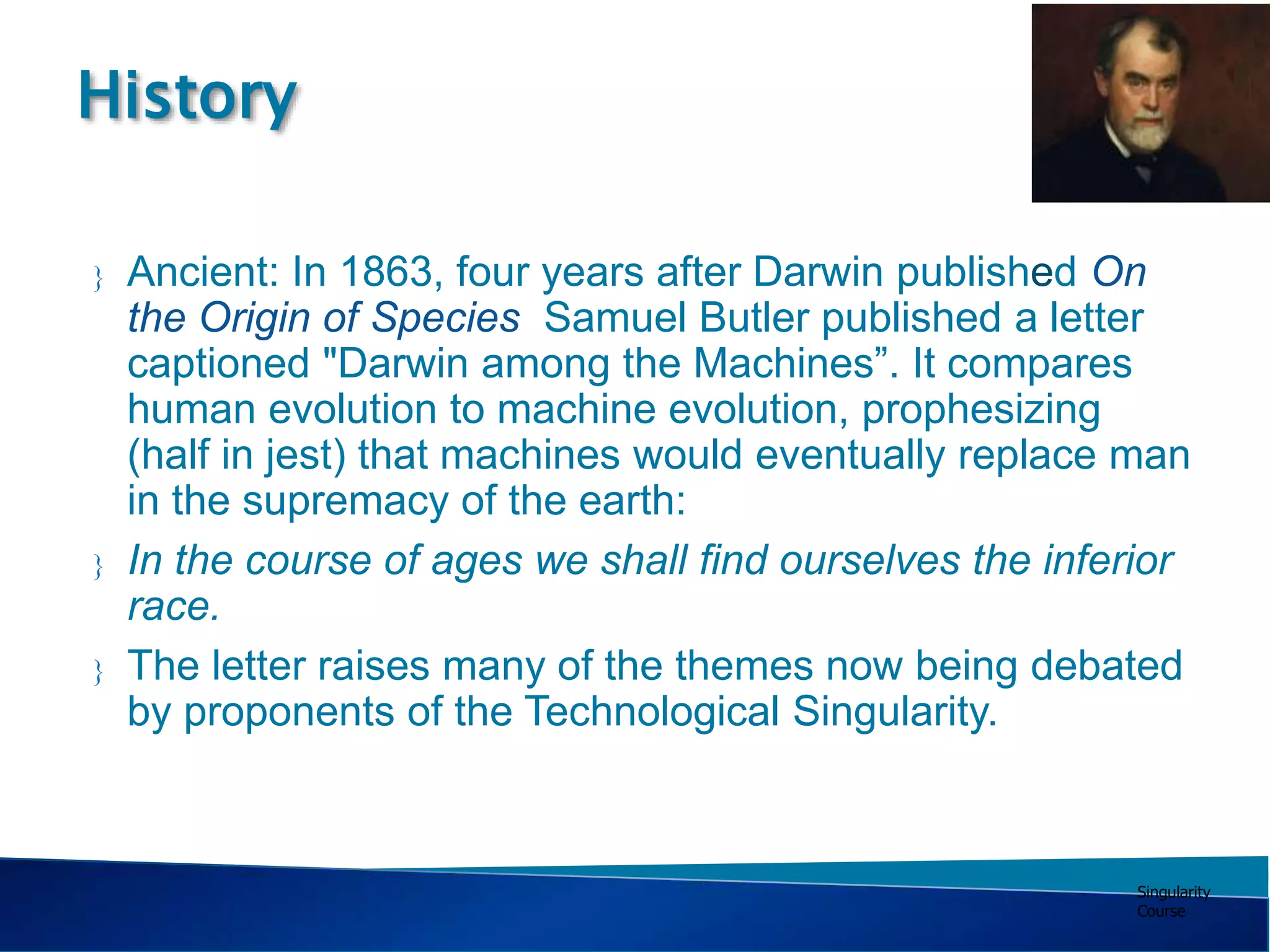 Singularity
Course
 Ancient: In 1863, four years after Darwin published On
the Origin of Species Samuel Butler published a letter
captioned "Darwin among the Machines”. It compares
human evolution to machine evolution, prophesizing
(half in jest) that machines would eventually replace man
in the supremacy of the earth:
 In the course of ages we shall find ourselves the inferior
race.
 The letter raises many of the themes now being debated
by proponents of the Technological Singularity.
History
 