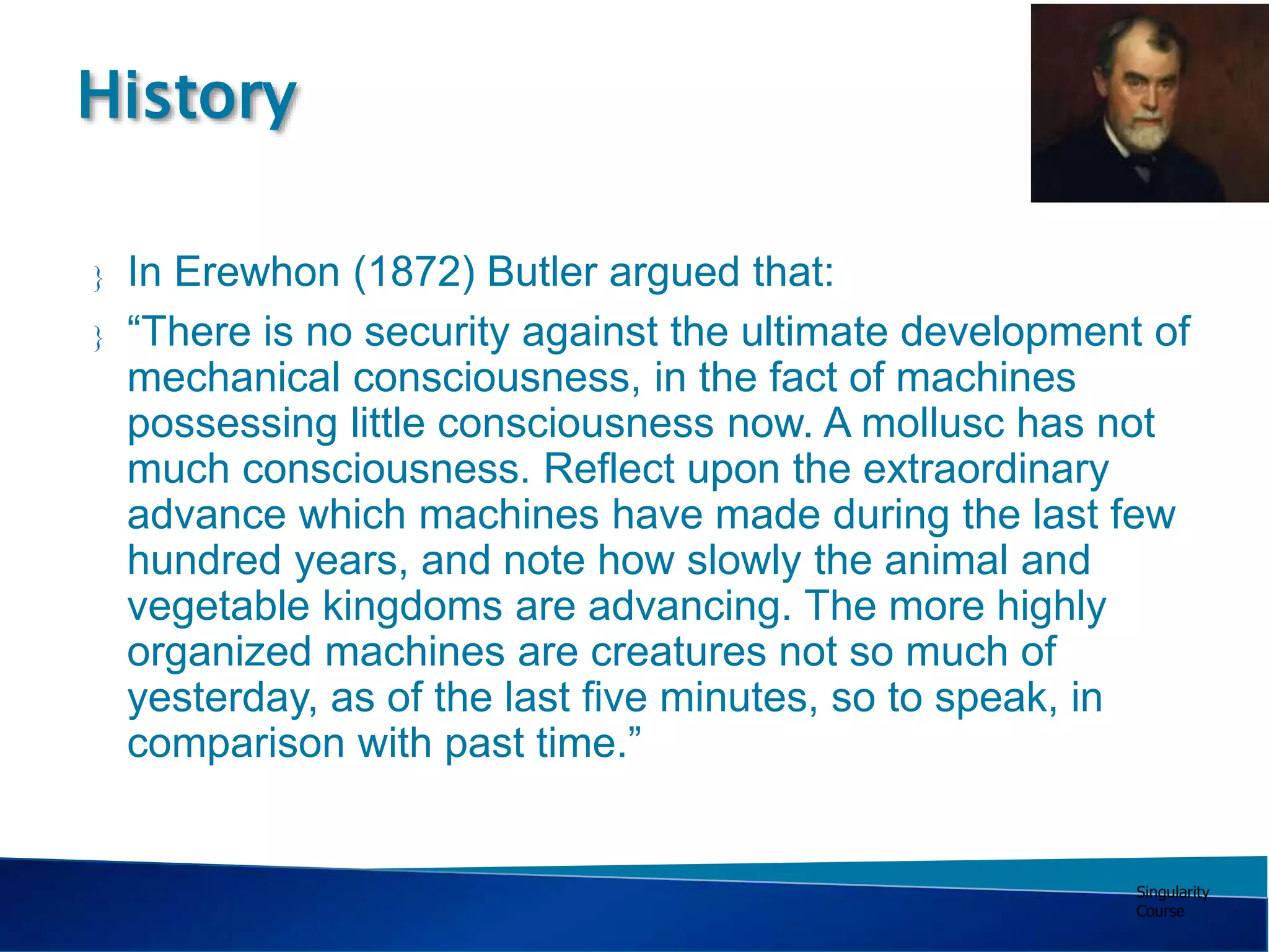 Singularity
Course
 In Erewhon (1872) Butler argued that:
 “There is no security against the ultimate development of
mechanical consciousness, in the fact of machines
possessing little consciousness now. A mollusc has not
much consciousness. Reflect upon the extraordinary
advance which machines have made during the last few
hundred years, and note how slowly the animal and
vegetable kingdoms are advancing. The more highly
organized machines are creatures not so much of
yesterday, as of the last five minutes, so to speak, in
comparison with past time.”
History
 