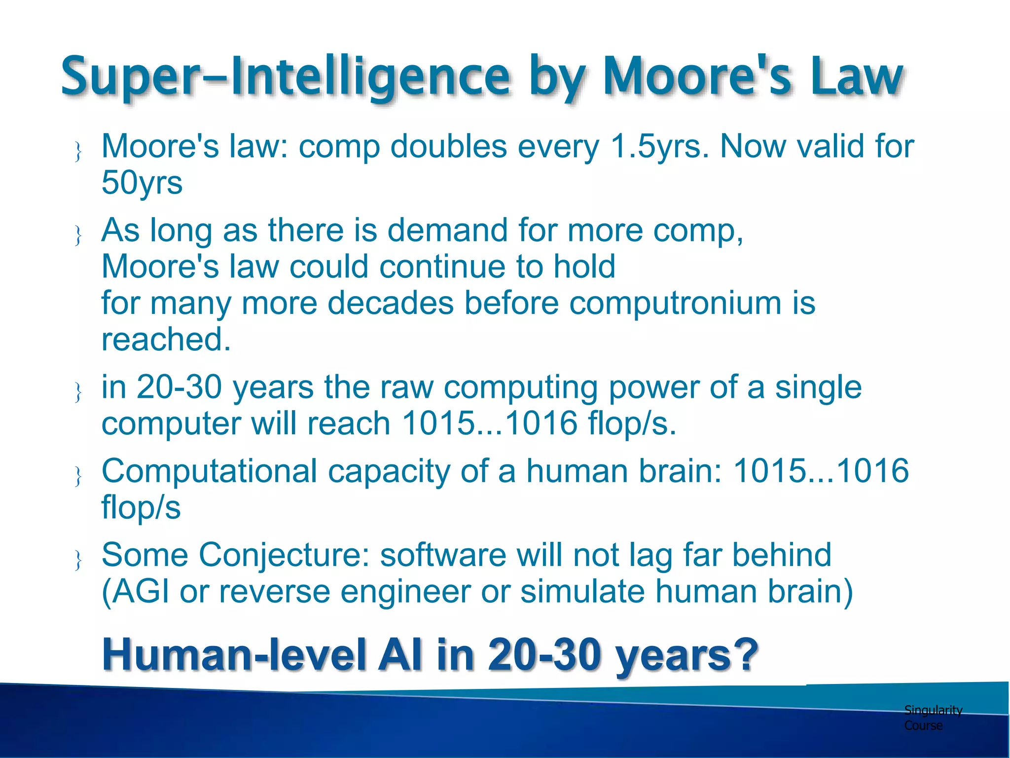 Singularity
Course
 Moore's law: comp doubles every 1.5yrs. Now valid for
50yrs
 As long as there is demand for more comp,
Moore's law could continue to hold
for many more decades before computronium is
reached.
 in 20-30 years the raw computing power of a single
computer will reach 1015...1016 flop/s.
 Computational capacity of a human brain: 1015...1016
flop/s
 Some Conjecture: software will not lag far behind
(AGI or reverse engineer or simulate human brain)
Super-Intelligence by Moore's Law
Human-level AI in 20-30 years?
 