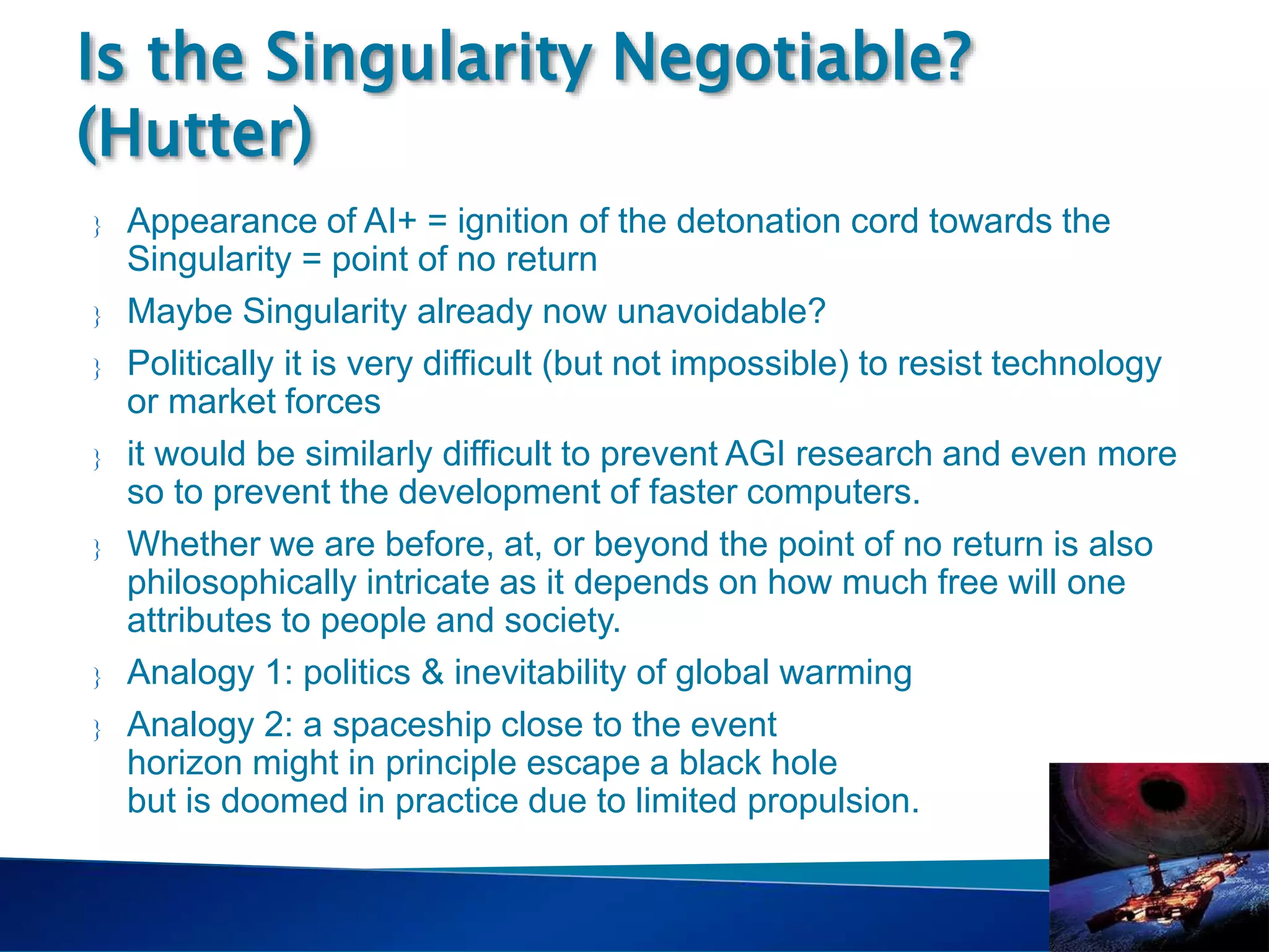 Singularity
Course
 Appearance of AI+ = ignition of the detonation cord towards the
Singularity = point of no return
 Maybe Singularity already now unavoidable?
 Politically it is very difficult (but not impossible) to resist technology
or market forces
 it would be similarly difficult to prevent AGI research and even more
so to prevent the development of faster computers.
 Whether we are before, at, or beyond the point of no return is also
philosophically intricate as it depends on how much free will one
attributes to people and society.
 Analogy 1: politics & inevitability of global warming
 Analogy 2: a spaceship close to the event
horizon might in principle escape a black hole
but is doomed in practice due to limited propulsion.
Is the Singularity Negotiable?
(Hutter)
 