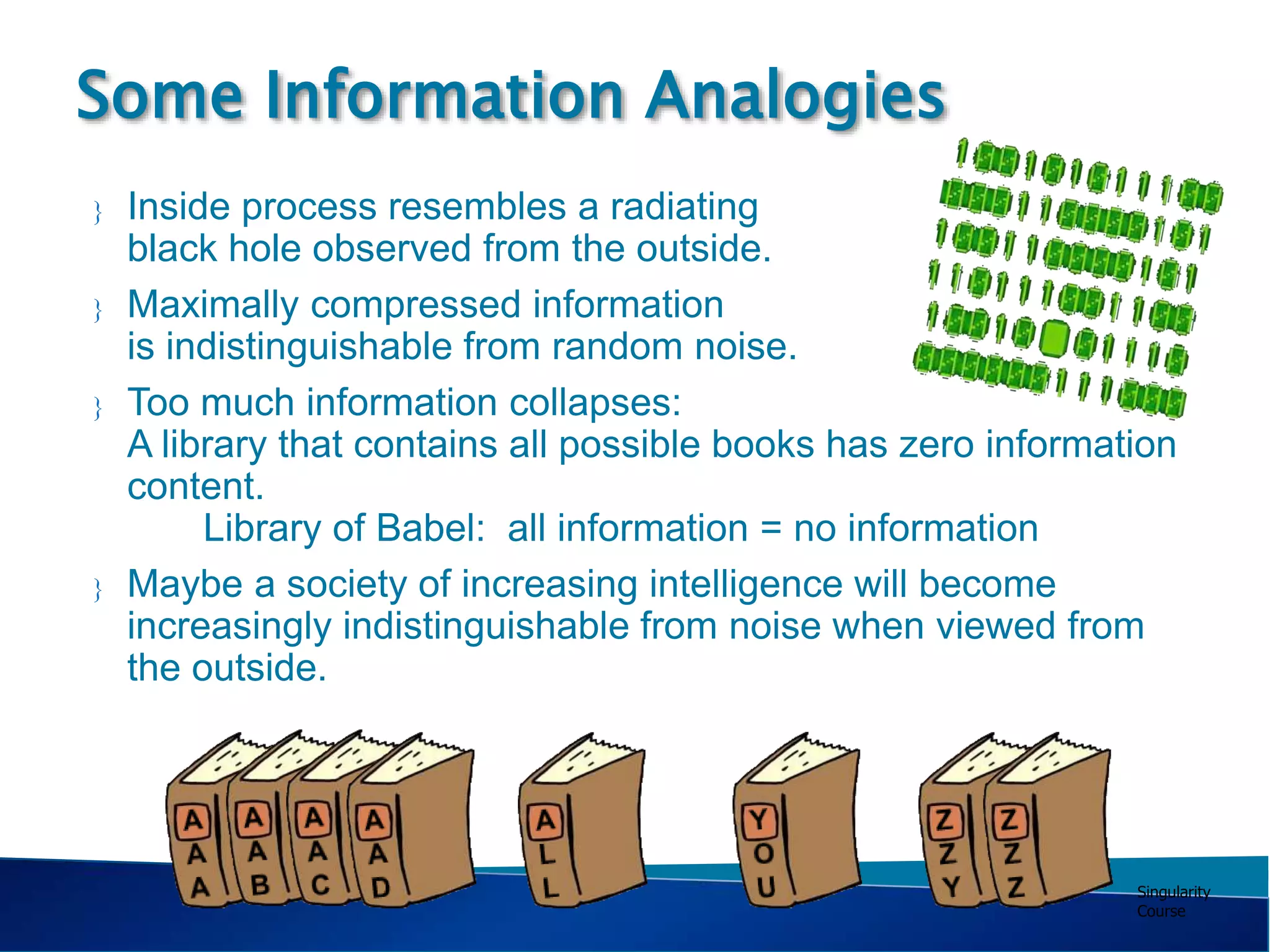 Singularity
Course
Some Information Analogies
 Inside process resembles a radiating
black hole observed from the outside.
 Maximally compressed information
is indistinguishable from random noise.
 Too much information collapses:
A library that contains all possible books has zero information
content.
Library of Babel: all information = no information
 Maybe a society of increasing intelligence will become
increasingly indistinguishable from noise when viewed from
the outside.
…… …
 