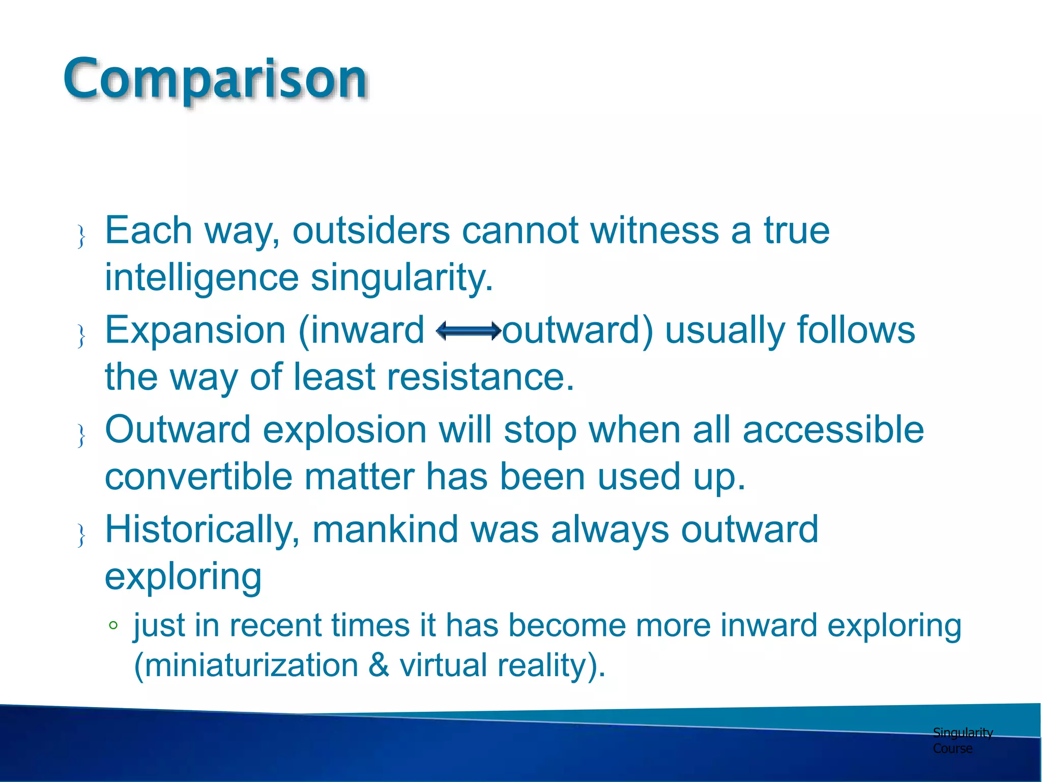 Singularity
Course
 Each way, outsiders cannot witness a true
intelligence singularity.
 Expansion (inward outward) usually follows
the way of least resistance.
 Outward explosion will stop when all accessible
convertible matter has been used up.
 Historically, mankind was always outward
exploring
◦ just in recent times it has become more inward exploring
(miniaturization & virtual reality).
Comparison
 