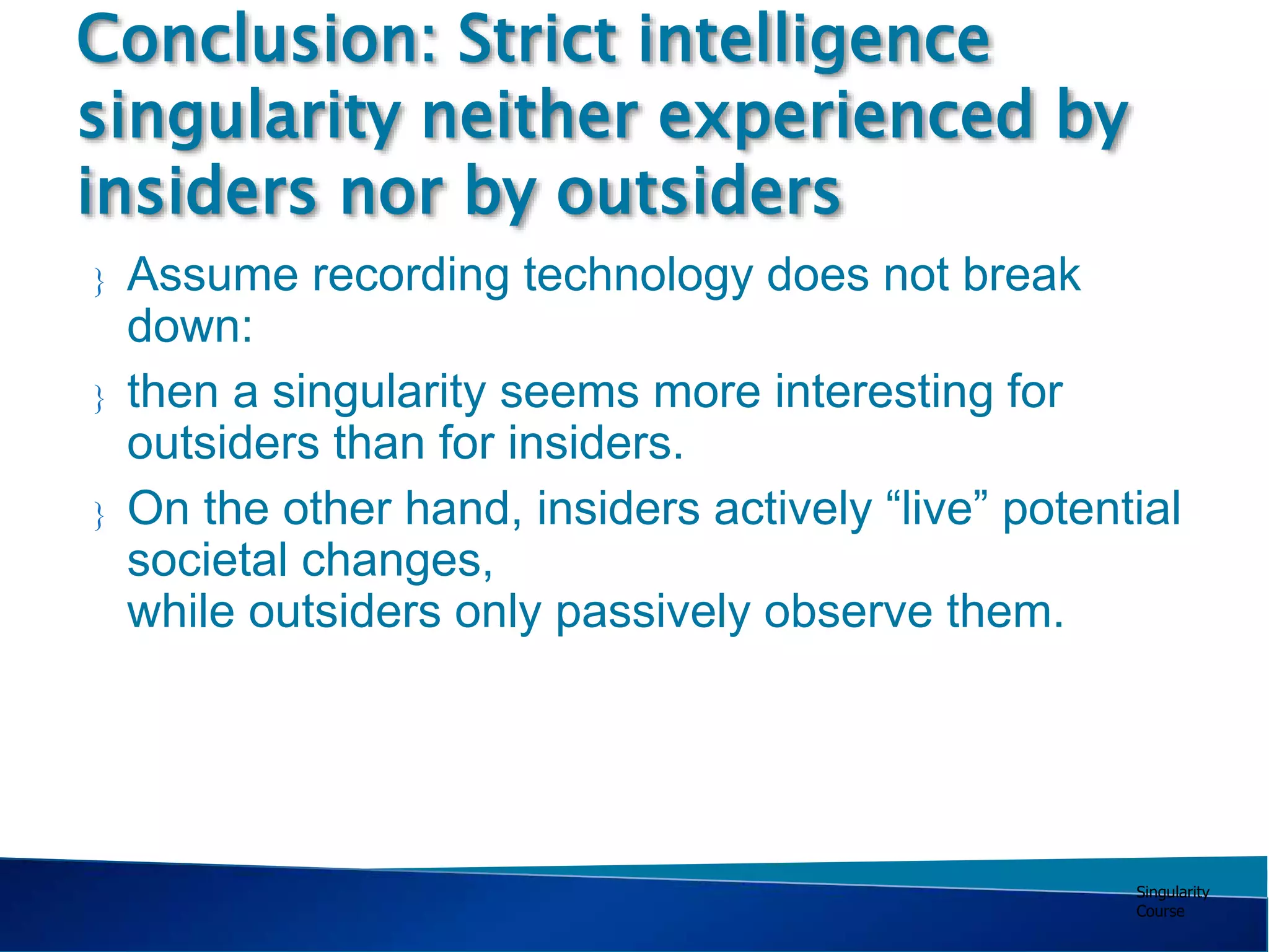 Singularity
Course
 Assume recording technology does not break
down:
 then a singularity seems more interesting for
outsiders than for insiders.
 On the other hand, insiders actively “live” potential
societal changes,
while outsiders only passively observe them.
Conclusion: Strict intelligence
singularity neither experienced by
insiders nor by outsiders
 