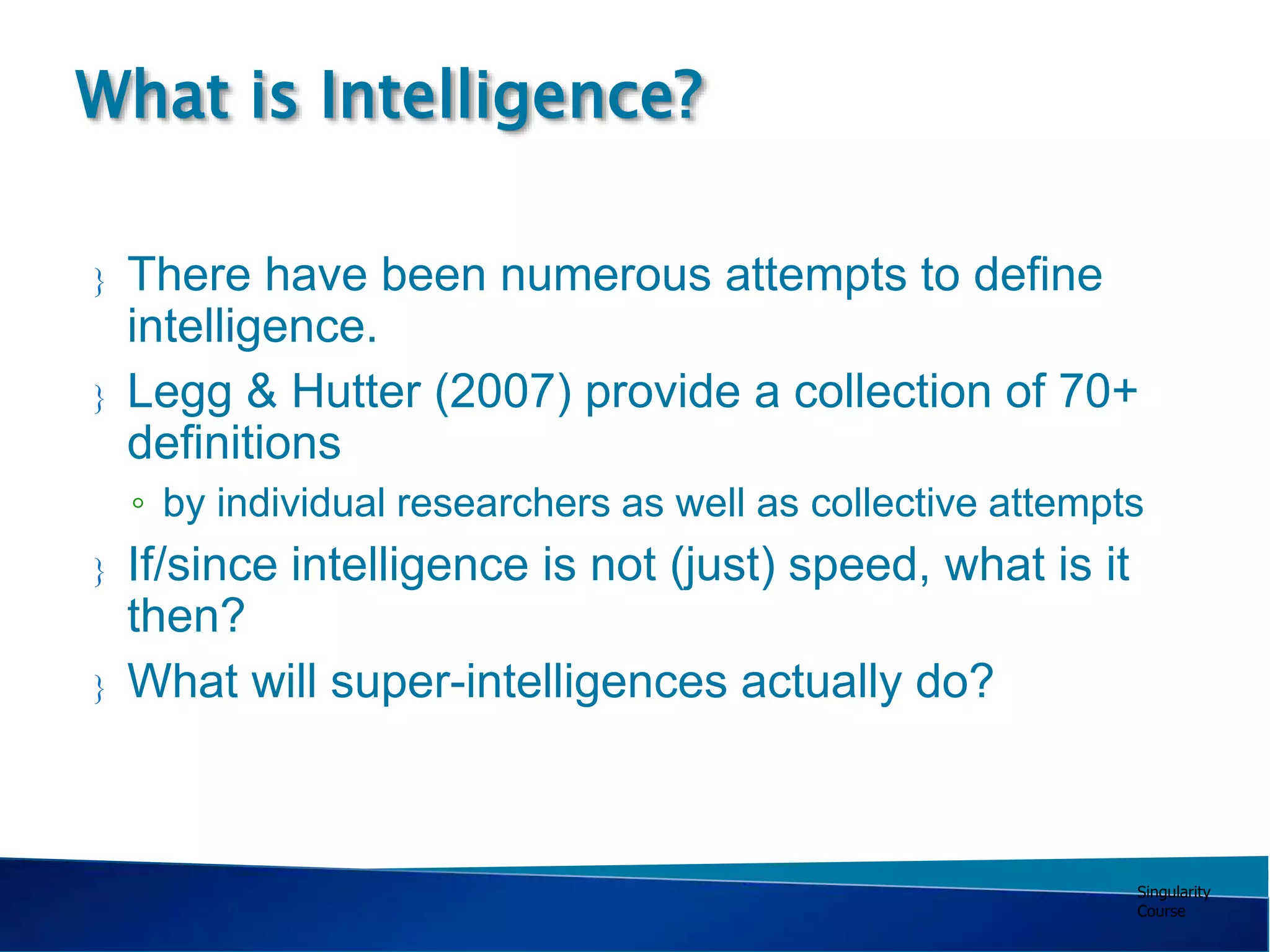 Singularity
Course
 There have been numerous attempts to define
intelligence.
 Legg & Hutter (2007) provide a collection of 70+
definitions
◦ by individual researchers as well as collective attempts
 If/since intelligence is not (just) speed, what is it
then?
 What will super-intelligences actually do?
What is Intelligence?
 