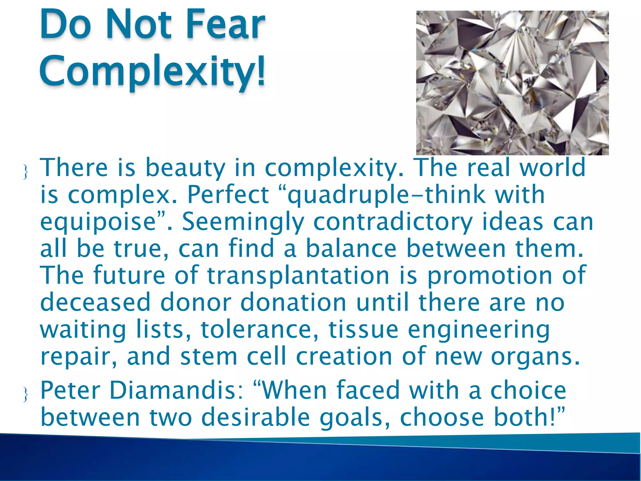 Do Not Fear
Complexity!
 There is beauty in complexity. The real world
is complex. Perfect “quadruple-think with
equipoise”. Seemingly contradictory ideas can
all be true, can find a balance between them.
The future of transplantation is promotion of
deceased donor donation until there are no
waiting lists, tolerance, tissue engineering
repair, and stem cell creation of new organs.
 Peter Diamandis: “When faced with a choice
between two desirable goals, choose both!”
 