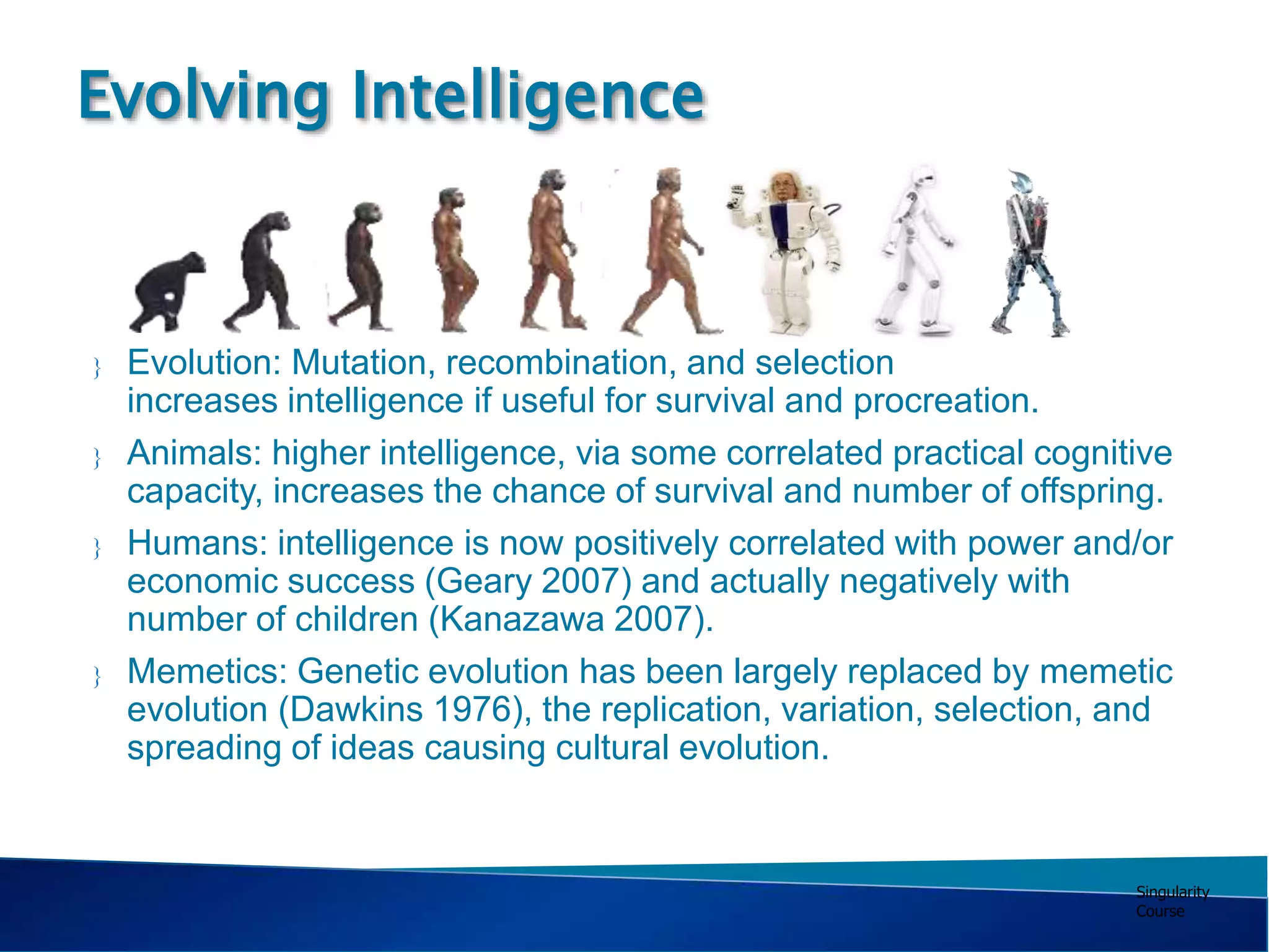 Singularity
Course
 Evolution: Mutation, recombination, and selection
increases intelligence if useful for survival and procreation.
 Animals: higher intelligence, via some correlated practical cognitive
capacity, increases the chance of survival and number of offspring.
 Humans: intelligence is now positively correlated with power and/or
economic success (Geary 2007) and actually negatively with
number of children (Kanazawa 2007).
 Memetics: Genetic evolution has been largely replaced by memetic
evolution (Dawkins 1976), the replication, variation, selection, and
spreading of ideas causing cultural evolution.
Evolving Intelligence
 