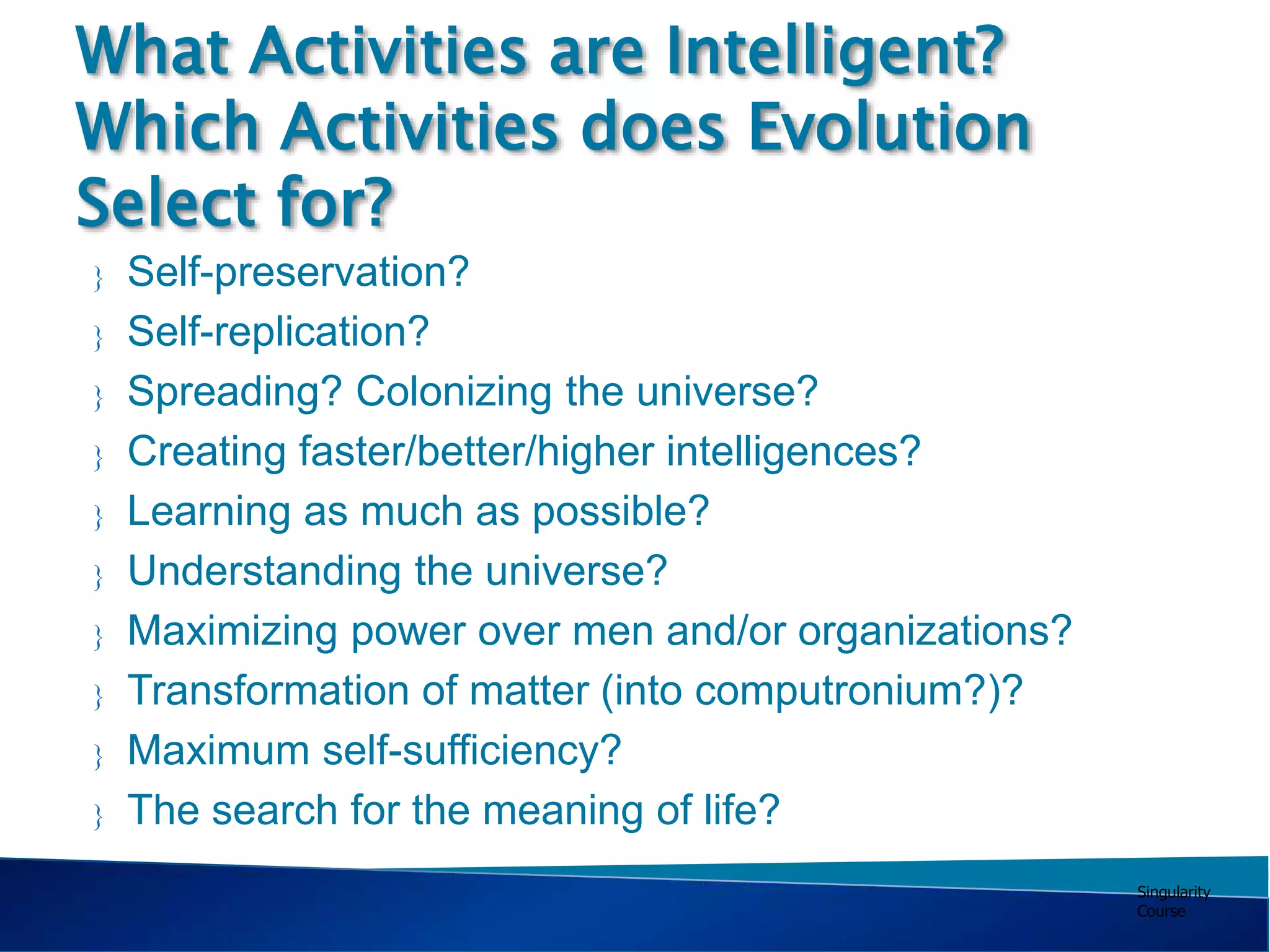 Singularity
Course
 Self-preservation?
 Self-replication?
 Spreading? Colonizing the universe?
 Creating faster/better/higher intelligences?
 Learning as much as possible?
 Understanding the universe?
 Maximizing power over men and/or organizations?
 Transformation of matter (into computronium?)?
 Maximum self-sufficiency?
 The search for the meaning of life?
What Activities are Intelligent?
Which Activities does Evolution
Select for?
 