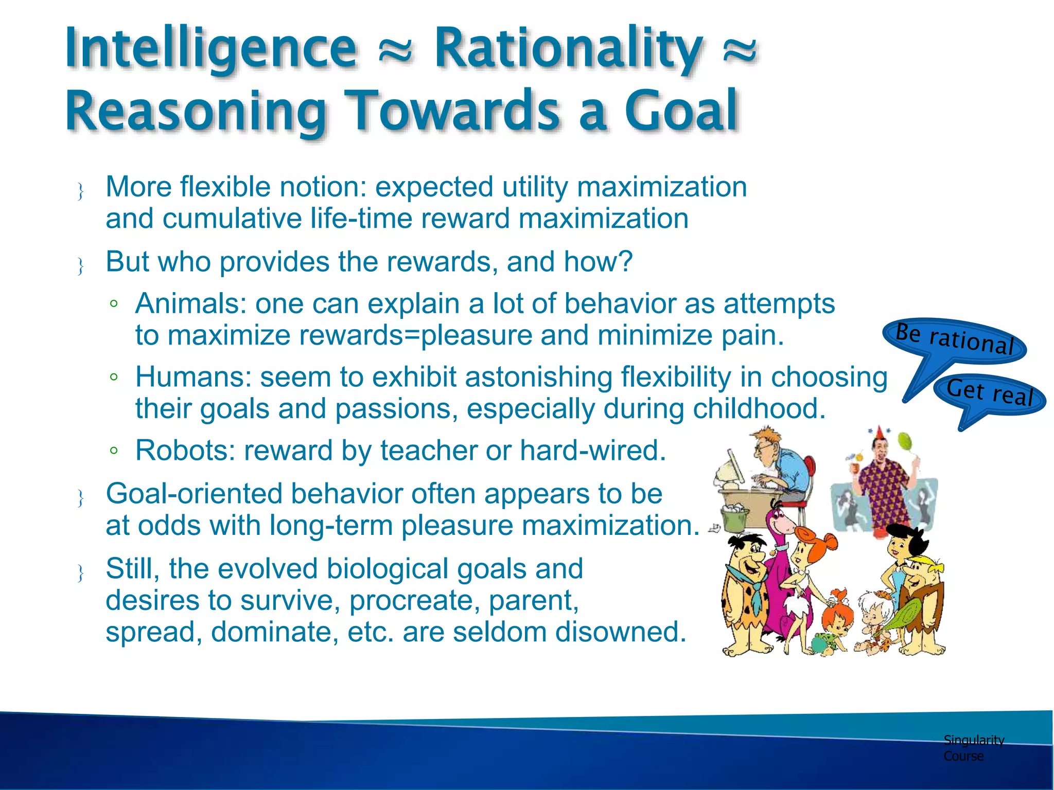 Singularity
Course
 More flexible notion: expected utility maximization
and cumulative life-time reward maximization
 But who provides the rewards, and how?
◦ Animals: one can explain a lot of behavior as attempts
to maximize rewards=pleasure and minimize pain.
◦ Humans: seem to exhibit astonishing flexibility in choosing
their goals and passions, especially during childhood.
◦ Robots: reward by teacher or hard-wired.
 Goal-oriented behavior often appears to be
at odds with long-term pleasure maximization.
 Still, the evolved biological goals and
desires to survive, procreate, parent,
spread, dominate, etc. are seldom disowned.
Intelligence ≈ Rationality ≈
Reasoning Towards a Goal
 