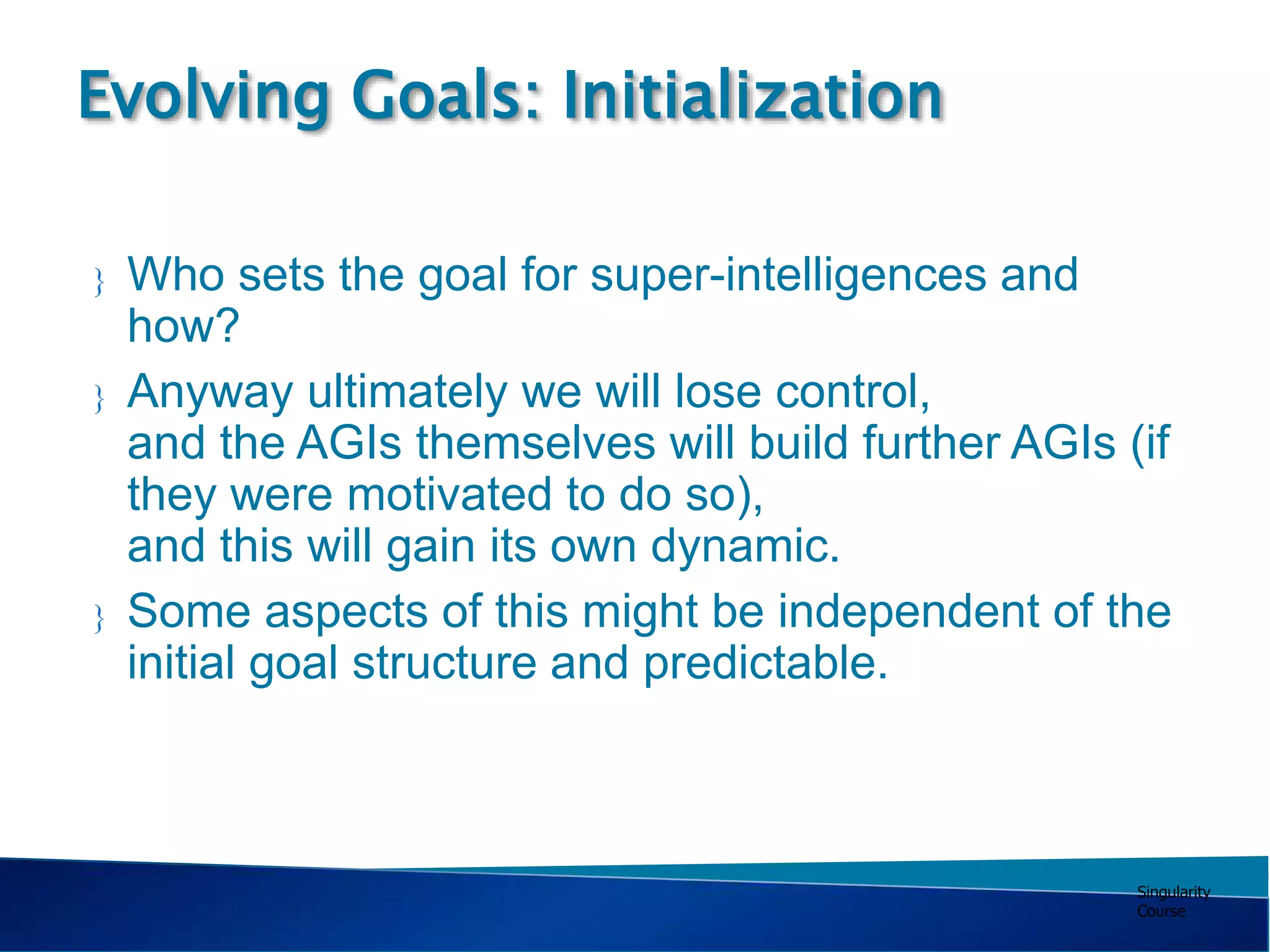 Singularity
Course
 Who sets the goal for super-intelligences and
how?
 Anyway ultimately we will lose control,
and the AGIs themselves will build further AGIs (if
they were motivated to do so),
and this will gain its own dynamic.
 Some aspects of this might be independent of the
initial goal structure and predictable.
Evolving Goals: Initialization
 