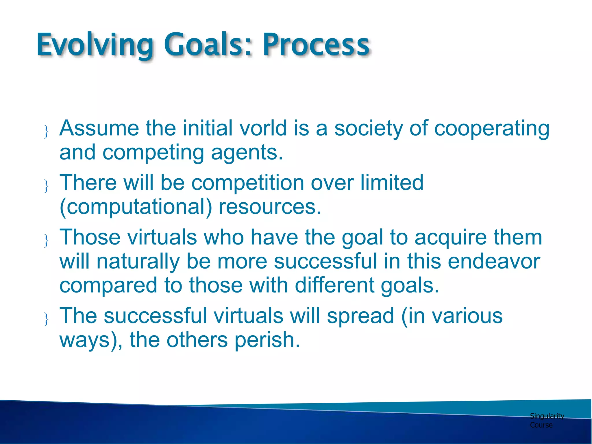 Singularity
Course
 Assume the initial vorld is a society of cooperating
and competing agents.
 There will be competition over limited
(computational) resources.
 Those virtuals who have the goal to acquire them
will naturally be more successful in this endeavor
compared to those with different goals.
 The successful virtuals will spread (in various
ways), the others perish.
Evolving Goals: Process
 