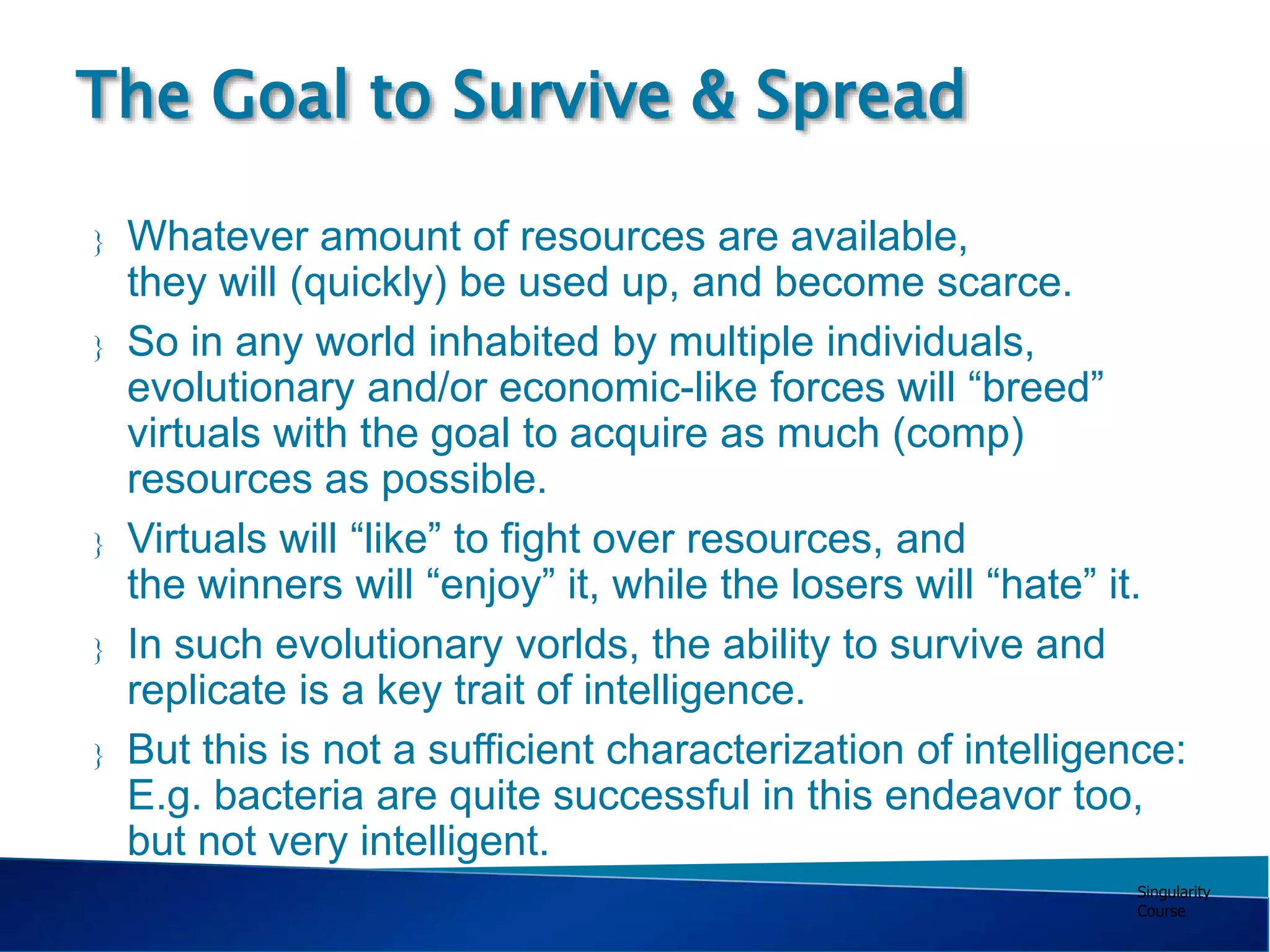 Singularity
Course
 Whatever amount of resources are available,
they will (quickly) be used up, and become scarce.
 So in any world inhabited by multiple individuals,
evolutionary and/or economic-like forces will “breed”
virtuals with the goal to acquire as much (comp)
resources as possible.
 Virtuals will “like” to fight over resources, and
the winners will “enjoy” it, while the losers will “hate” it.
 In such evolutionary vorlds, the ability to survive and
replicate is a key trait of intelligence.
 But this is not a sufficient characterization of intelligence:
E.g. bacteria are quite successful in this endeavor too,
but not very intelligent.
The Goal to Survive & Spread
 