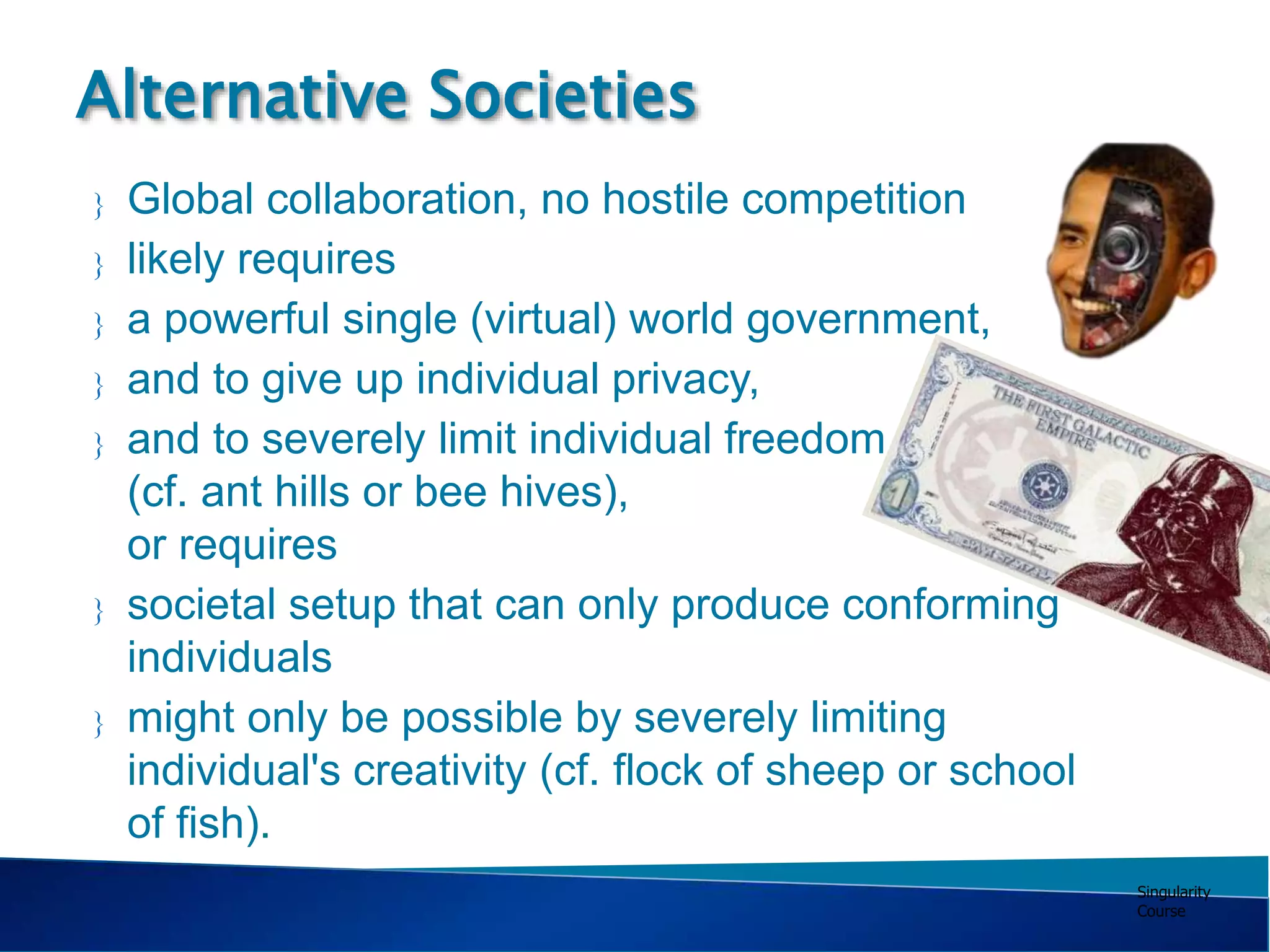Singularity
Course
 Global collaboration, no hostile competition
 likely requires
 a powerful single (virtual) world government,
 and to give up individual privacy,
 and to severely limit individual freedom
(cf. ant hills or bee hives),
or requires
 societal setup that can only produce conforming
individuals
 might only be possible by severely limiting
individual's creativity (cf. flock of sheep or school
of fish).
Alternative Societies
 