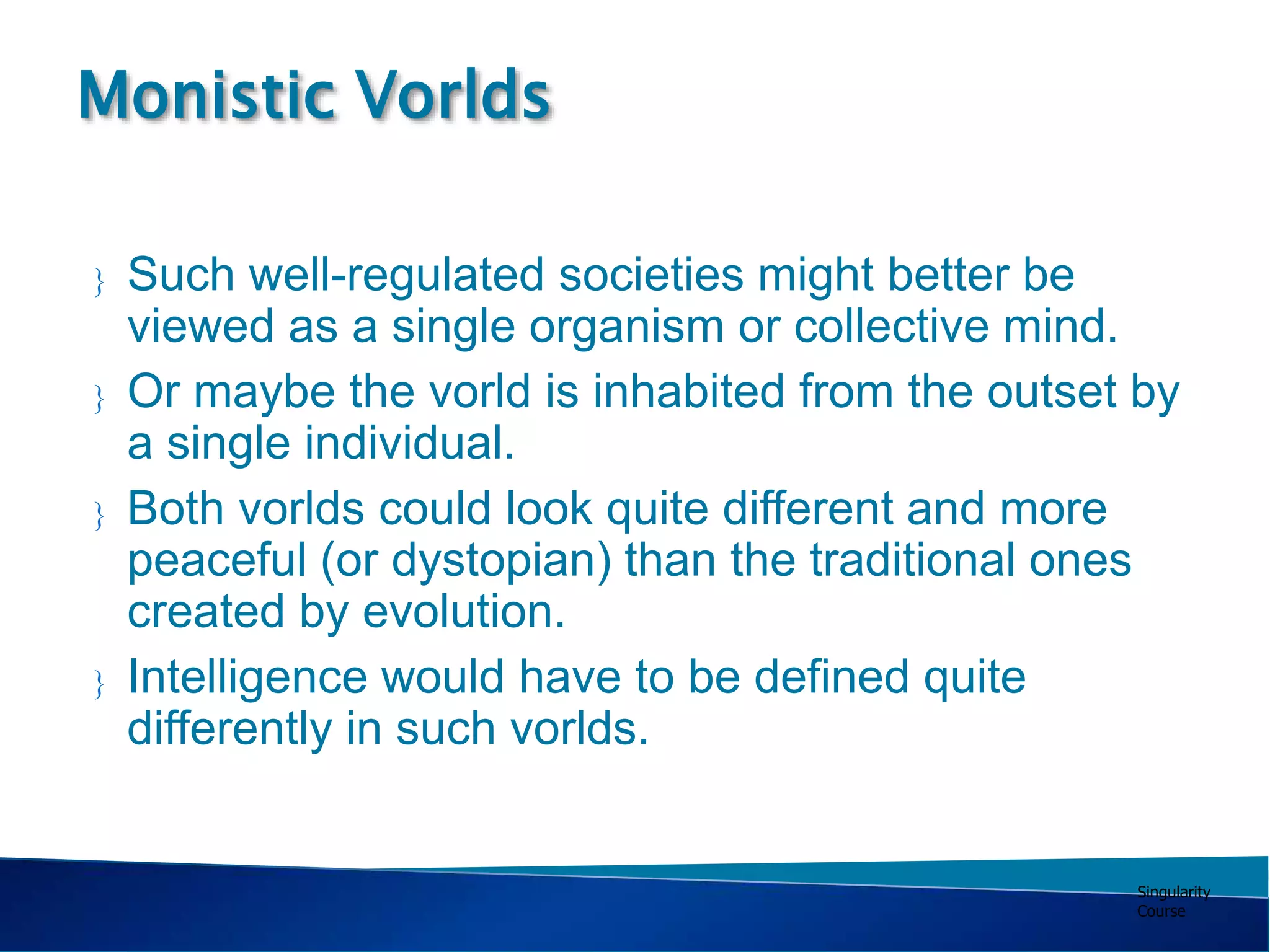 Singularity
Course
 Such well-regulated societies might better be
viewed as a single organism or collective mind.
 Or maybe the vorld is inhabited from the outset by
a single individual.
 Both vorlds could look quite different and more
peaceful (or dystopian) than the traditional ones
created by evolution.
 Intelligence would have to be defined quite
differently in such vorlds.
Monistic Vorlds
 