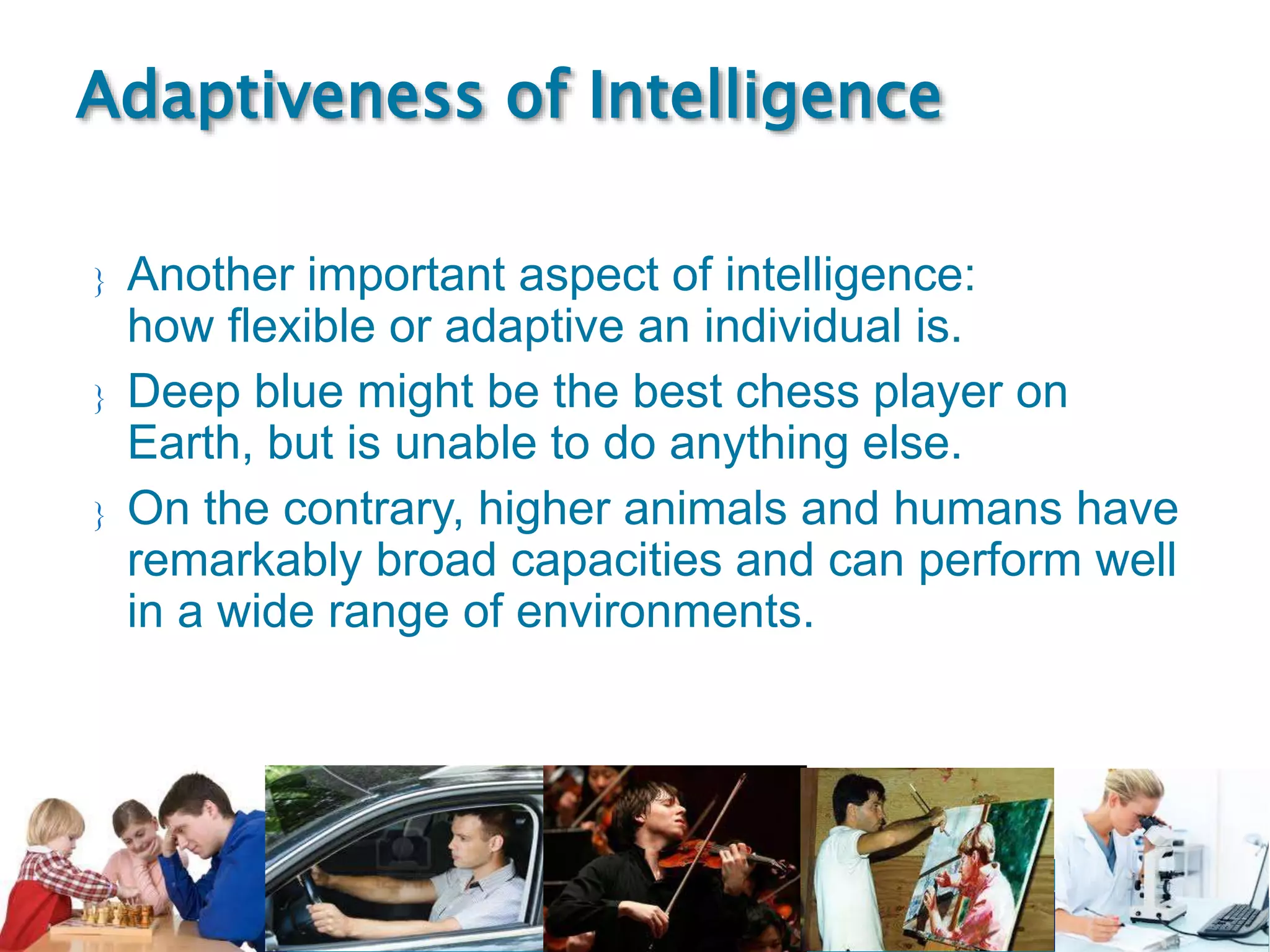 Singularity
Course
 Another important aspect of intelligence:
how flexible or adaptive an individual is.
 Deep blue might be the best chess player on
Earth, but is unable to do anything else.
 On the contrary, higher animals and humans have
remarkably broad capacities and can perform well
in a wide range of environments.
Adaptiveness of Intelligence
 