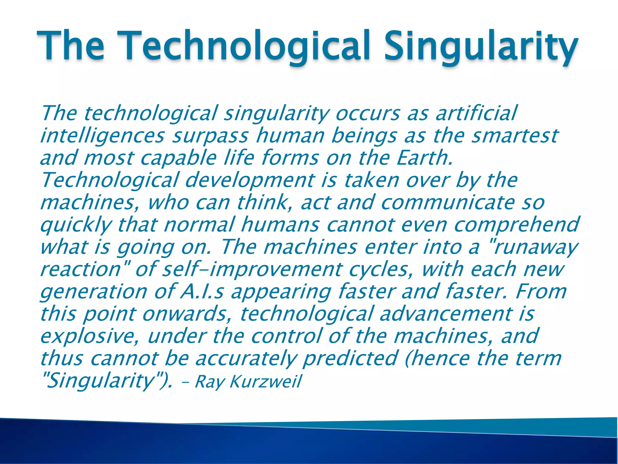 The Technological Singularity
The technological singularity occurs as artificial
intelligences surpass human beings as the smartest
and most capable life forms on the Earth.
Technological development is taken over by the
machines, who can think, act and communicate so
quickly that normal humans cannot even comprehend
what is going on. The machines enter into a "runaway
reaction" of self-improvement cycles, with each new
generation of A.I.s appearing faster and faster. From
this point onwards, technological advancement is
explosive, under the control of the machines, and
thus cannot be accurately predicted (hence the term
"Singularity"). – Ray Kurzweil
 
