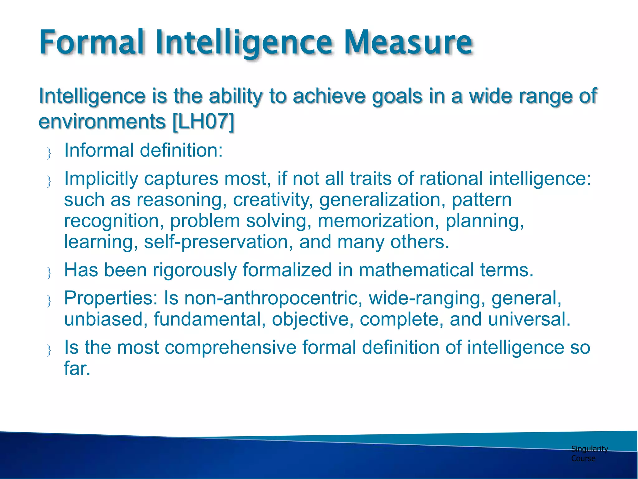Singularity
Course
 Informal definition:
 Implicitly captures most, if not all traits of rational intelligence:
such as reasoning, creativity, generalization, pattern
recognition, problem solving, memorization, planning,
learning, self-preservation, and many others.
 Has been rigorously formalized in mathematical terms.
 Properties: Is non-anthropocentric, wide-ranging, general,
unbiased, fundamental, objective, complete, and universal.
 Is the most comprehensive formal definition of intelligence so
far.
Formal Intelligence Measure
Intelligence is the ability to achieve goals in a wide range of
environments [LH07]
 