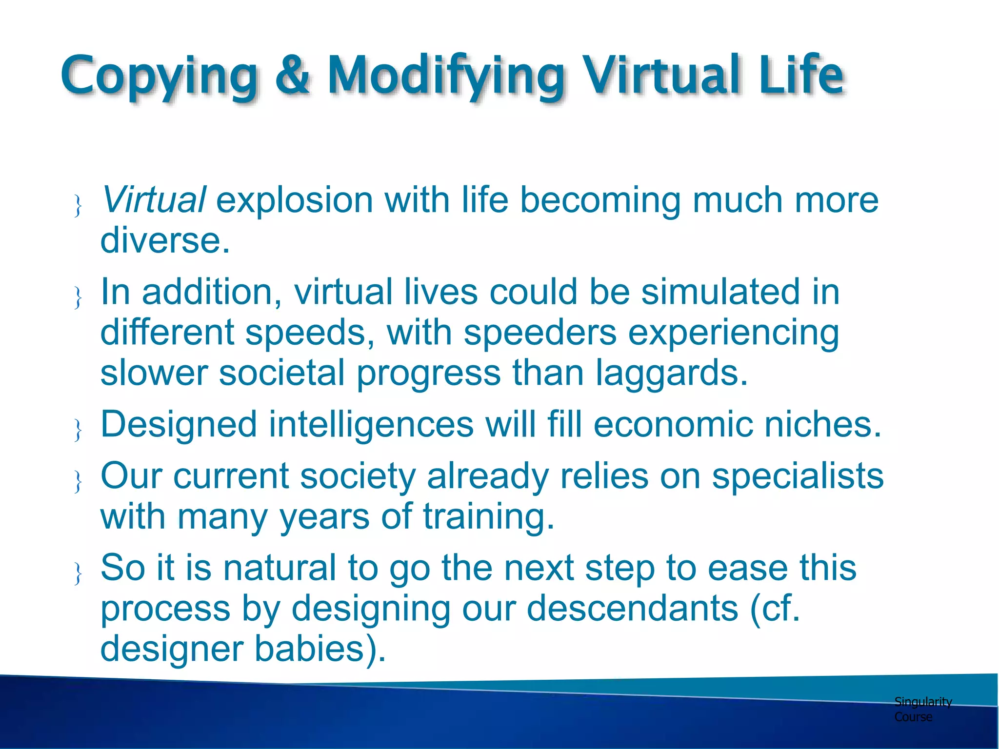 Singularity
Course
 Virtual explosion with life becoming much more
diverse.
 In addition, virtual lives could be simulated in
different speeds, with speeders experiencing
slower societal progress than laggards.
 Designed intelligences will fill economic niches.
 Our current society already relies on specialists
with many years of training.
 So it is natural to go the next step to ease this
process by designing our descendants (cf.
designer babies).
Copying & Modifying Virtual Life
 