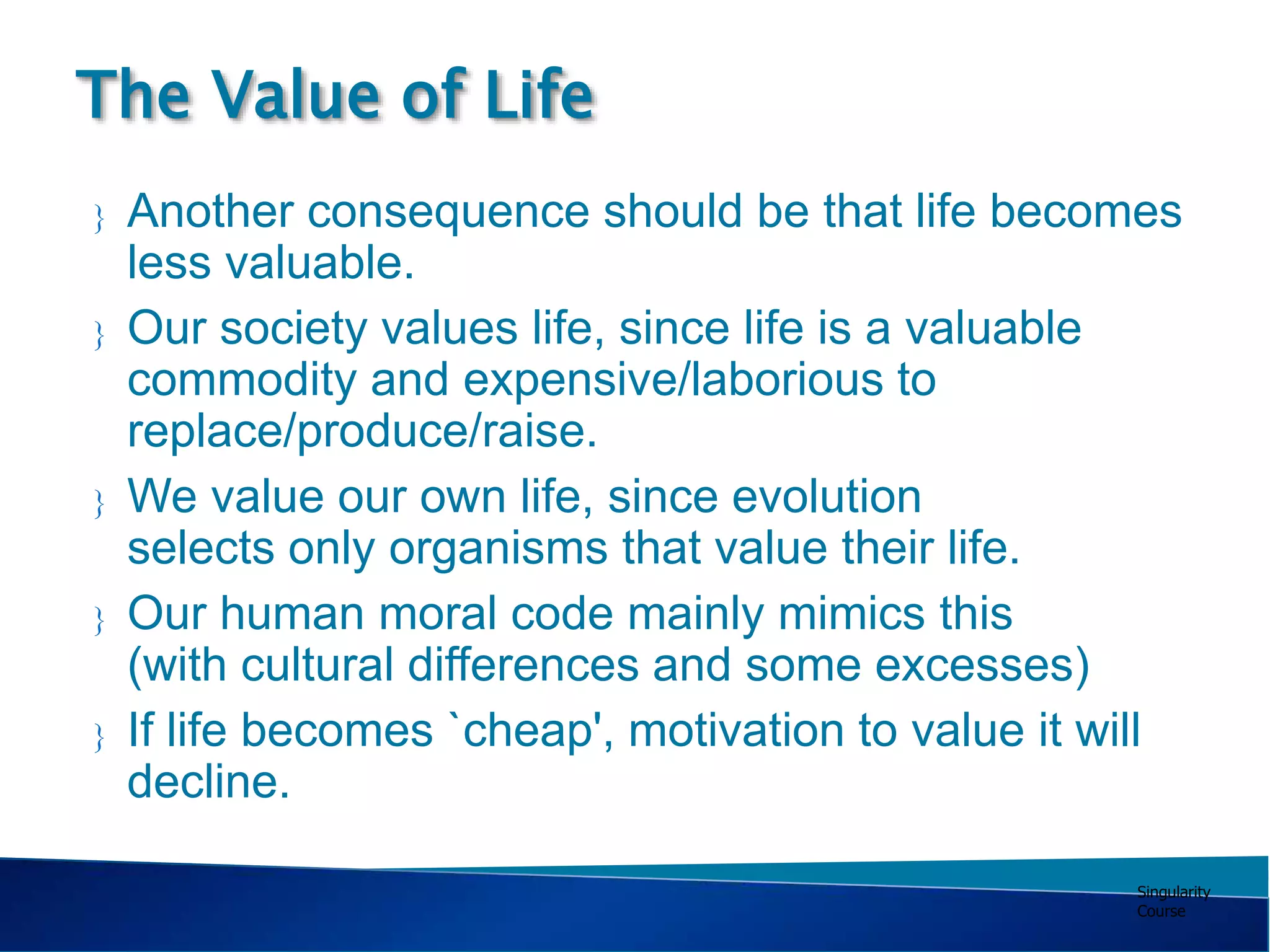 Singularity
Course
 Another consequence should be that life becomes
less valuable.
 Our society values life, since life is a valuable
commodity and expensive/laborious to
replace/produce/raise.
 We value our own life, since evolution
selects only organisms that value their life.
 Our human moral code mainly mimics this
(with cultural differences and some excesses)
 If life becomes `cheap', motivation to value it will
decline.
The Value of Life
 