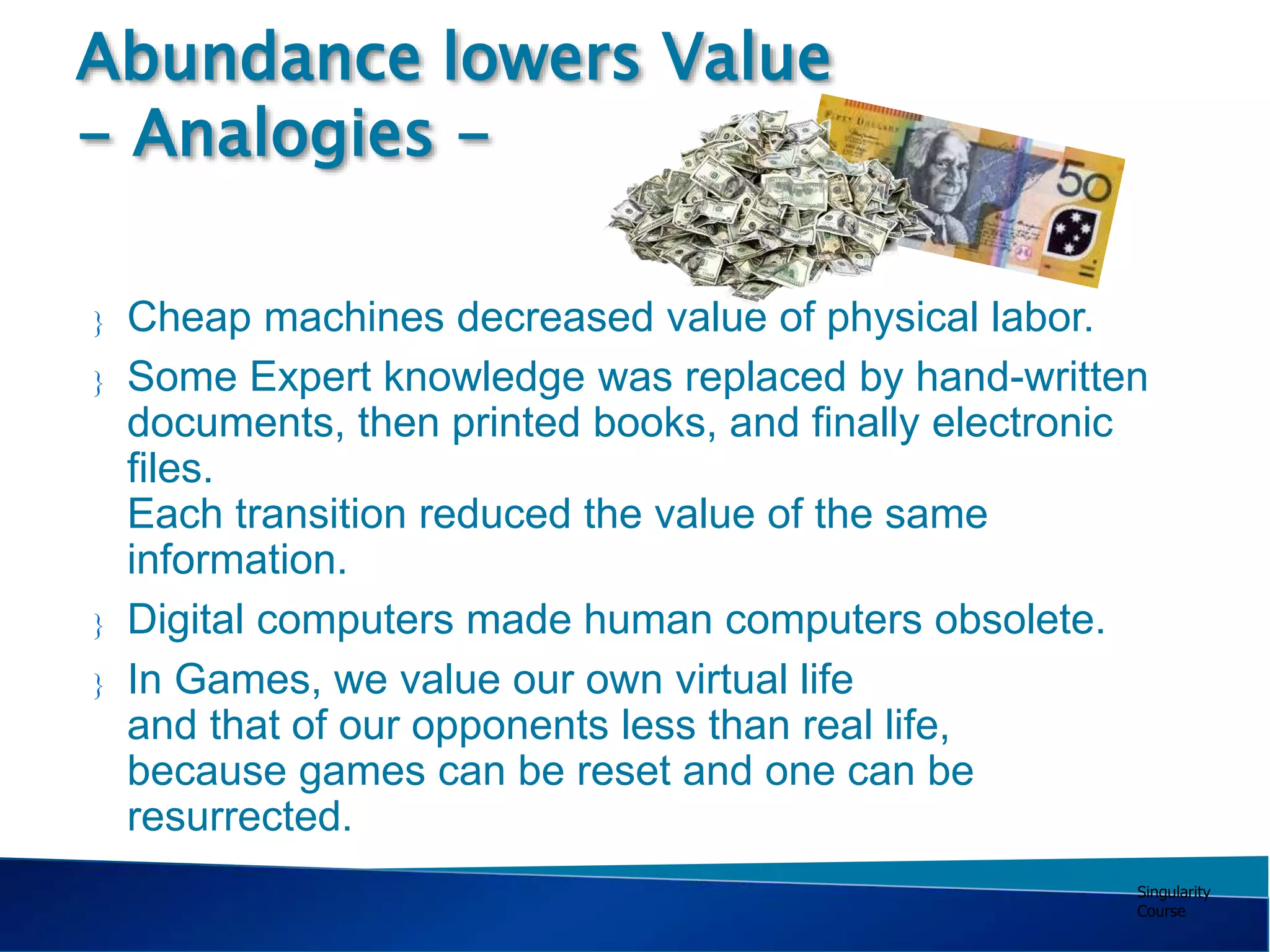 Singularity
Course
 Cheap machines decreased value of physical labor.
 Some Expert knowledge was replaced by hand-written
documents, then printed books, and finally electronic
files.
Each transition reduced the value of the same
information.
 Digital computers made human computers obsolete.
 In Games, we value our own virtual life
and that of our opponents less than real life,
because games can be reset and one can be
resurrected.
Abundance lowers Value
- Analogies -
 
